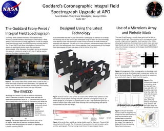 Goddard’s Coronagraphic Integral Field Spectrograph Upgrade at APO Sean Brakken-Thal; Bruce Woodgate ; George Hilton Code 667 Use of a MicrolensArray and Pinhole Mask Designed Using the Latest Technology The Goddard Fabry-Perot / Integral Field Spectrograph The new IFS will feature a pinhole mask which will be able to suppress lenslet light. This combined with coronographic stops provide a high contrast capability. It will operate in the visible allowing the detection of emission lines in which many jets have been found such as Hα and SII. The IFS will have a large field of view, 14 x 14 arsecs compared to the largest Keck/OSIRIS field of 6.4 x 1.6 arcsecs. Currently  NASA Goddard maintains the Goddard Fabry-Perot/CCD (shown below) at Apache point Observatory in New Mexico. This instrument is being upgraded to include an Integral Field Spectroscopy mode, and a 2kx2k photon-counting EMCCD. The IFS and EMCCD will allow investigation of emission line objects to significantly fainter levels than previously demonstrated.  After discovery of an object such as an emission line galaxy or a stellar jet using the GFP, the IFS will be used to examine the object in greater detail. To accommodate the new IFS, the instrument is undergoing an overhaul in its design.  The Housing unit for the GFP/IFS was redesigned using the latest 3D CAD technology. Final delivery of the instrument will include a fully functional 3d model showing its assembly and alignment. This will aid in in any necessary maintenance/repair work and will aid in the development of any future upgrades. Final commissioning of the Integral Field Spectrograph (IFS) will take place in Q4 of 2010 or Q1 of 2011.  (e) (d) Figure 5. Arrangement of the coronagraphy: an absorbing mask covering a 3x3 array of pinholes (right) is placed just behind the foci of the lenslet beams. This allows the mask to be supported on a mesh which does not block the other beams. (c) (a) Figure 6. The undispersed image of a microlense array foci (top left) has a cross talk of 2 x 10-3 . By adding a pinhole array (top right) the cross talk decreases to ~2 x 10-4 . The corresponding plots, with and without the pinhole array  (bottom left and right) show the distribution of counts Figure 1. The current Fabry-Perot (shown here) is used on the 3.5 meter telescope at Apache Point Observatory. The upgrade will replace much of what is shown above including the front housing unit, the etalon garage the shutter tube and the dewar. (b) The EMCCD Replacing the current CCD with an electron multiplying (EM)CCDworking in photon counting mode will have an expected improvement factor of ~3. Currently EMCCDs are in their infancy and so the inclusion of the detector will allow the 	                                  technology to be                                   extensively tested  	                                  to aid in its  	                                  further                                   development 	                                  for future                                                                                  space	 missions. 	 Figure 3. Shown above is the current 3d model of the GFP/IFS. New additions to the instrument include a front housing unit with a pin hole coronagraphic stop (a), an etalon garage (b), a red grism (c), a green grism(d) and a high resolution grism (e). In order to reduce costs many of the other housing units currently being used will be incorporated into the new design. Figure 7. The pre-formatter section of the IFS magnifies the image from the telescope focus onto the microlense array (shown here) so that the lenslets act as pixels sampling the image. The magnifier is folded to fit into the existing Fabry-Perot instrument.                (a)                                 (b) Figure 2. The images taken with e2v CCD201 (1k x 1k) in (a) regular mode and (b) electron multiplied photon counting mode demonstrates the benefit of upgrading to a photon counting EMCCD. Figure 4. Currently there are 2D ray tracing models used for alignment. These will be converted into 3D models. The IFS consists of two sections: the pre-formatter optics and the spectrograph. This ray tracing model shows the spectrograph layout. 