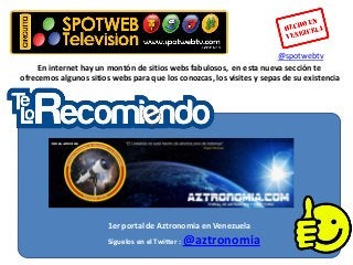 @spotwebtv
     En internet hay un montón de sitios webs fabulosos, en esta nueva sección te
ofrecemos algunos sitios webs para que los conozcas, los visites y sepas de su existencia




                        1er portal de Aztronomia en Venezuela
                        Síguelos en el Twitter :   @aztronomia
 