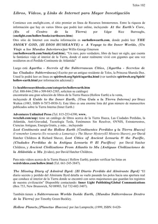 Telos 102

Libros, Videos, y Links de Internet para Mayor Investigación

Comience con onelight.com, el sitio premier en línea de Recursos Intraterrenos. Entre la riqueza de
información que hay en varios libros que podrá leer online, incluyendo At the Earth’ s Core,
(En        el      Centro         de      la      Tierra)       por    Edgar      Rice     Burroughs,
(onelight.com/hollow/books/earthscore.htm)
Otro sitio de Internet con mucha información es ourhollowearth.com, donde podrá leer THE
SMOKY GOD, (El DIOS HUMEANTE) o A Voyage to the Inner Worlds, (Un
Viaje a los Mundos Interiores)por Willis George Emerson
(ourhollowearth.com/SmokyGod.htm), “Un raro, pero verdadero, libro de hace un siglo, que cuenta
la fantástico viaje al interior de la Tierra, donde el autor realmente vivió con gigantes que una vez
residieron en el Perdido Continente de Atlántida”

Luego está Agartha - Secrets of the Subterranean Cities, (Agartha - Secretos de
las Ciudades Subterráneas)-Escrito por un antiguo residente de Telos, la Princesa Sharula Dux.
Usted lo podrá leer en línea en spiritweb.org/Spirit/agartha.html (ver también spiritweb.org/Spirit/
hollow-earth.html por información adicional.)

En healthresearchbooks.com/categories/hollowearth.htm
(Tel. 888-844-2386 o 509-843-2385, soliciten su catálogo)
encontrarán una gran selección de libros de la Tierra Hueca (Hollow Earth) a la venta,
incluyendo A Guide to the Inner Earth, (Una Guía a la Tierra Interna) por Bruce
Walton (1983, ISBN 0-7873-0930-3). Este libro es una enorme lista del gran número de manuscritos
publicados sobre la Tierra Interna (Inner Earth.)

Adventures Unlimited Press (Tel. 815-253-6390, www.
wexclub.com/aup) tiene un catálogo de libros acerca de la Tierra Hueca, Las Ciudades Perdidas, la
Atlántida, Anti-Gravedad, Tecnología Tesla, Fenómenos Sin Resolver, OVNIS, Extraterrestres,
Ciencias Antiguas, Energía Gratis, y más... incluyendo
Lost Continents and the Hollow Earth (Continentes Perdidos y la Tierra Hueca)
(I remember Lemuria (Yo recuerdo a Lemuria)) y The Shaver Mystery(El Misterio Shaver), por David
Hatcher Childress & Richard Shaver, Lost Cities of Ancient Lemuria & the Pacific,
(Ciudades Perdidas de la Antigua Lemuria & El Pacífico) por David Hatcher
Childress, y Ancient Civilizations From Atlantis to Mu (Antiguas Civilizaciones de
la Atlántida a Mu )(video), por David Hatcher Childress.

Para más videos acerca de la Tierra Hueca ( Hollow Earth), pueden verificar las listas en
weirdvideos.com/hollow.html (Tel. 661-245-3847).

The Missing Diary of Admiral Byrd: (El Diario Perdido del Almirante Byrd) “El
diario secreto y perdido del Almirante Byrd detalla su vuelo pasando los polos hacia una apertura real
que conduce al interior de la Tierra donde se encontró con seres majestuosos que guardan los registros
de nuestra civilización” Disponible contactando: Inner Light Publishing/Global Communications
(Box 753, New Brunswick, NJ 08903, Tel 732-602-3407).

También tienen a Subterranean Worlds Inside Earth, (Mundos Subterráneos Dentro
de la Tierra) por Timothy Green Beckley.

Hollow Planets,(Planetas Huecos) por Jan Lamprecht, (1999, ISBN: 0-620-
 