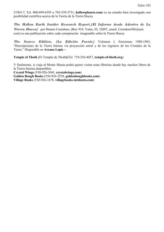 Telos 103

21963-7, Tel. 800-699-6395 o 785-539-3731, hollowplanets.com) es un estudio bien investigado con
posibilidad científica acerca de la Teoría de la Tierra Hueca.

The Hollow Earth Insider Research Report,(El Informe desde Adentro de La
Tierra Hueca) por Dennis Crenshaw, (Box 918, Yulee, FL 32097, email: CrenshawDG@aol.
com) es una publicación sobre cada conspiración imaginable sobre la Tierra Hueca.

The Source Edition, (La Edición Fuente) Volumen I, Emisiones 1980-1983,
“Descripciones de la Tierra Interna vía proyección astral y de los registros de los Cristales de la
Tierra.” Disponible en Arcana Lapis ~

Temple of Thoth (El Templo de Thoth)(Tel. 719-256-4057, temple-of-thoth.org).

Y finalmente, si viaja al Monte Shasta podrá querer visitar estas librerías donde hay muchos libros de
la Tierra Interna disponibles:
Crystal Wings (530-926-3041, crystalwings.com)
Golden Bough Books (530-926-3228, goldenboughbooks.com)
Village Books (530-926-1678, villagebooks-mtshasta.com)
 