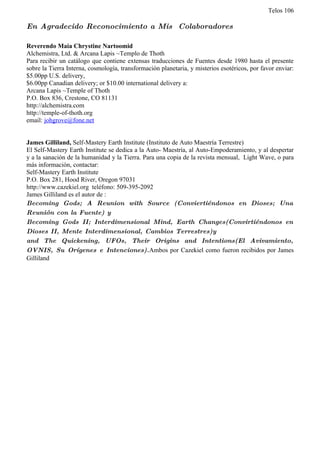 Telos 106

En Agradecido Reconocimiento a Mis Colaboradores

Reverendo Maia Chrystine Nartoomid
Alchemistra, Ltd. & Arcana Lapis ~Templo de Thoth
Para recibir un catálogo que contiene extensas traducciones de Fuentes desde 1980 hasta el presente
sobre la Tierra Interna, cosmología, transformación planetaria, y misterios esotéricos, por favor enviar:
$5.00pp U.S. delivery,
$6.00pp Canadian delivery; or $10.00 international delivery a:
Arcana Lapis ~Temple of Thoth
P.O. Box 836, Crestone, CO 81131
http://alchemistra.com
http://temple-of-thoth.org
email: johgrove@fone.net


James Gilliland, Self-Mastery Earth Institute (Instituto de Auto Maestría Terrestre)
El Self-Mastery Earth Institute se dedica a la Auto- Maestría, al Auto-Empoderamiento, y al despertar
y a la sanación de la humanidad y la Tierra. Para una copia de la revista mensual, Light Wave, o para
más información, contactar:
Self-Mastery Earth Institute
P.O. Box 281, Hood River, Oregon 97031
http://www.cazekiel.org teléfono: 509-395-2092
James Gilliland es el autor de :
Becoming Gods; A Reunion with Source (Conviertiéndonos en Dioses; Una
Reunión con la Fuente) y
Becoming Gods II; Interdimensional Mind, Earth Changes(Convirtiéndonos en
Dioses II, Mente Interdimensional, Cambios Terrestres)y
and The Quickening, UFOs, Their Origins and Intentions(El Avivamiento,
OVNIS, Su Orígenes e Intenciones).Ambos por Cazekiel como fueron recibidos por James
Gilliland
 