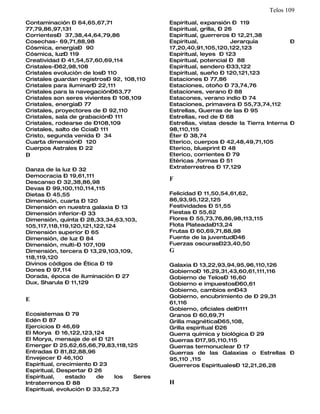 Telos 109
Contaminación – 64,65,67,71                Espiritual, expansión – 119
77,79,86,97,131                            Espiritual, grilla, – 26
Corrientes– 37,38,44,64,79,86              Espiritual, guerreros – 12,21,38
Cosechas- 69,71,88,98                      Espiritual,             Jerarquía         –
Cósmica, energía– 90                       17,20,40,91,105,120,122,123
Cósmica, luz– 119                          Espiritual, leyes – 123
Creatividad – 41,54,57,60,69,114           Espiritual, potencial – 88
Cristales-–62,98,108                       Espiritual, sendero –33,122
Cristales evolución de los– 110            Espiritual, sueño – 120,121,123
Cristales guardan registros– 92, 108,110   Estaciones – 77,86
Cristales para iluminar– 22,111            Estaciones, otoño – 73,74,76
Cristales para la navegación–63,77         Estaciones, verano – 88
Cristales son seres vivientes – 108,109    Estacones, verano indio – 74
Cristales, energía– 77                     Estaciones, primavera – 55,73,74,112
Cristales, proyectores de – 92,110         Estrellas, Guerras de las – 95
Cristales, sala de grabación– 111          Estrellas, red de – 68
Cristales, rodearse de –108,109            Estrellas, vistas desde la Tierra Interna –
Cristales, salto de Ccia– 111              98,110,115
Cristo, segunda venida – 34                Éter – 38,74
Cuarta dimensión– 120                      Eterico, cuerpos – 42,48,49,71,105
Cuerpos Astrales – 22                      Eterico, blueprint – 48
D                                          Eterico, corrientes – 79
                                           Etéricas ,formas – 51
Danza de la luz – 32                       Extraterrestres – 17,129
Democracia – 19,61,111
                                           F
Descanso – 32,38,86,98
Devas – 99,100,110,114,115
Dietas – 45,55                             Felicidad – 11,50,54,61,62,
Dimensión, cuarta – 120                    86,93,95,122,125
Dimensión en nuestra galaxia – 13          Festividades – 51,55
Dimensión inferior-– 33                    Fiestas – 55,62
Dimensión, quinta – 28,33,34,63,103,       Flores – 55,73,76,86,98,113,115
105,117,118,119,120,121,122,124            Flota Plateada–13,24
Dimensión superior – 65                    Frutas – 60,69,71,88,98
Dimensión, de luz – 84                     Fuente de la juventud–46
Dimensión, multi-– 107,109                 Fuerzas oscuras–23,40,50
Dimensión, tercera – 13,29,103,109,        G
118,119,120
Divinos códigos de Ética – 19              Galaxia – 13,22,93,94,95,96,110,126
Dones – 97,114                             Gobierno– 16,29,31,43,60,61,111,116
Dorada, época de iluminación – 27          Gobierno de Telos– 16,60
Dux, Sharula – 11,129                      Gobierno e impuestos–60,61
                                           Gobierno, cambios en–43
                                           Gobierno, encubrimiento de – 29,31
E                                          61,116
                                           Gobierno, oficiales del–111
Ecosistemas – 79                           Granos – 60,69,71
Edén – 87                                  Grilla magnética–65,108,
Ejercicios – 46,69                         Grilla espiritual –26
El Morya – 16,122,123,124                  Guerra química y biológica – 29
El Morya, mensaje de el – 121              Guerras –17,95,110,115
Emerger – 25,62,65,66,79,83,118,125        Guerras termonuclear – 17
Entradas – 81,82,88,96                     Guerras de las Galaxias o Estrellas –
Envejecer – 46,100                         95,110 ,115
Espiritual, crecimiento – 23               Guerreros Espirituales– 12,21,26,28
Espiritual, Despertar – 26
Espiritual,    estado    de    los Seres
Intraterrenos – 88                         H
Espiritual, evolución – 33,52,73
 
