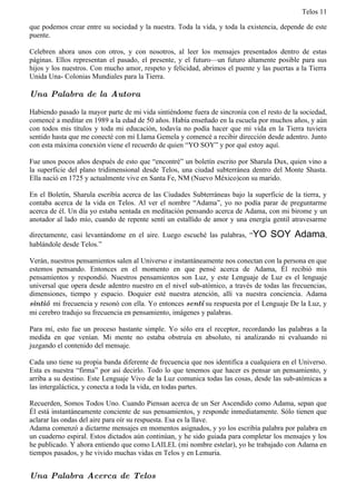 Telos 11

que podemos crear entre su sociedad y la nuestra. Toda la vida, y toda la existencia, depende de este
puente.

Celebren ahora unos con otros, y con nosotros, al leer los mensajes presentados dentro de estas
páginas. Ellos representan el pasado, el presente, y el futuro—un futuro altamente posible para sus
hijos y los nuestros. Con mucho amor, respeto y felicidad, abrimos el puente y las puertas a la Tierra
Unida Una- Colonias Mundiales para la Tierra.

Una Palabra de la Autora

Habiendo pasado la mayor parte de mi vida sintiéndome fuera de sincronía con el resto de la sociedad,
comencé a meditar en 1989 a la edad de 50 años. Había enseñado en la escuela por muchos años, y aún
con todos mis títulos y toda mi educación, todavía no podía hacer que mi vida en la Tierra tuviera
sentido hasta que me conecté con mi Llama Gemela y comencé a recibir dirección desde adentro. Junto
con esta máxima conexión viene el recuerdo de quien “YO SOY” y por qué estoy aquí.

Fue unos pocos años después de esto que “encontré” un boletín escrito por Sharula Dux, quien vino a
la superficie del plano tridimensional desde Telos, una ciudad subterránea dentro del Monte Shasta.
Ella nació en 1725 y actualmente vive en Santa Fe, NM (Nuevo México)con su marido.

En el Boletín, Sharula escribía acerca de las Ciudades Subterráneas bajo la superficie de la tierra, y
contaba acerca de la vida en Telos. Al ver el nombre “Adama”, yo no podía parar de preguntarme
acerca de él. Un día yo estaba sentada en meditación pensando acerca de Adama, con mi birome y un
anotador al lado mío, cuando de repente sentí un estallido de amor y una energía gentil atravesarme

directamente, casi levantándome en el aire. Luego escuché las palabras, “YO       SOY Adama,
hablándole desde Telos.”

Verán, nuestros pensamientos salen al Universo e instantáneamente nos conectan con la persona en que
estemos pensando. Entonces en el momento en que pensé acerca de Adama, Él recibió mis
pensamientos y respondió. Nuestros pensamientos son Luz, y este Lenguaje de Luz es el lenguaje
universal que opera desde adentro nuestro en el nivel sub-atómico, a través de todas las frecuencias,
dimensiones, tiempo y espacio. Doquier esté nuestra atención, allí va nuestra conciencia. Adama
sintió mi frecuencia y resonó con ella. Yo entonces sentí su respuesta por el Lenguaje De la Luz, y
mi cerebro tradujo su frecuencia en pensamiento, imágenes y palabras.

Para mí, esto fue un proceso bastante simple. Yo sólo era el receptor, recordando las palabras a la
medida en que venían. Mi mente no estaba obstruía en absoluto, ni analizando ni evaluando ni
juzgando el contenido del mensaje.

Cada uno tiene su propia banda diferente de frecuencia que nos identifica a cualquiera en el Universo.
Esta es nuestra “firma” por así decirlo. Todo lo que tenemos que hacer es pensar un pensamiento, y
arriba a su destino. Este Lenguaje Vivo de la Luz comunica todas las cosas, desde las sub-atómicas a
las intergaláctica, y conecta a toda la vida, en todas partes.

Recuerden, Somos Todos Uno. Cuando Piensan acerca de un Ser Ascendido como Adama, sepan que
Él está instantáneamente conciente de sus pensamientos, y responde inmediatamente. Sólo tienen que
aclarar las ondas del aire para oír su respuesta. Esa es la llave.
Adama comenzó a dictarme mensajes en momentos asignados, y yo los escribía palabra por palabra en
un cuaderno espiral. Estos dictados aún continúan, y he sido guiada para completar los mensajes y los
he publicado. Y ahora entiendo que como LAILEL (mi nombre estelar), yo he trabajado con Adama en
tiempos pasados, y he vivido muchas vidas en Telos y en Lemuria.


Una Palabra Acerca de Telos
 