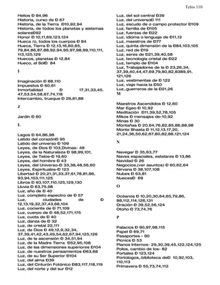 Telos 110
Helios – 84,96                               Luz, del sol central –39
Historia, curso de – 67                      Luz, del universo– 111
Historia, de la Tierra –10,92,94             Luz, escudo de o campo protector –109
Historia, de todos los planetas y sistemas   Luz, familia de –105
solares–92                                   Luz, fuerzas de –22
Honor – 10,11,69,123,124                     Luz, idioma o lenguaje de –11,12
Hueca /o, todos los cuerpos – 84             Luz, maestros de –77
Hueca, Tierra – 12,13,16,60,65,              Luz, quinta dimensión de la –84,103,105
79,84,86,87,88,92,94,95,97,98,99,110,111,    Luz, red de –19
113,125,129                                  Luz, seres de –21,39,40,58
Huecos, planetas – 12,84                     Luz, tecnología cristal de –22
Hueco, el Sol– 84                            Luz, templo de –104
                                             Luz, Trabajadores de la – 23,26,34,
I                                            37,39,40,44,47,69,79,80,82,8389,91,
                                             121,126
Imaginación – 88,110                         Luz, vestimentas de – 122
Impuestos – 60,61                            Luz, viaje hacia la –50
Inmortalidad        –        17,31,33,45.    Luz,.guerreros de la –21,26
47,53,54,58,67,74,118                        M
Intercambio, trueque – 26,61,88
                                             Maestros Ascendidos – 12,60
J                                            Mar Egeo – 10,92
                                             Meditación –11,39,52,78,105
Jardín – 60                                  Mikos – mensajes de-10,92
                                             Minas – 30
L                                            Montañas – 20,64,76,82,85,86,88,98
                                             Monte Shasta – 11,12,13,17,20,
Lagos – 64,86,98                             21,24,36,50,62,67,80,82,88,121,124
Latido del corazón– 95
Latido del universo – 109                    N
Leyes, de Dios – 103,Divinas- 48
Leyes, de la Naturaleza – 98,99,101,         Navegar – 35,63,77
Leyes, de Telos-– 19,60                      Naves espaciales, estelares – 13,86
Leyes, del hombre – 43                       Navidad – 26
Leyes, del Universo-– 33,38,48,56,60         Negocios,(ver asuntos) – 60,62,64
Leyes, Espirituales-– 123                    Nirvana – 38,107,108
Libertad – 20,21,31,33,37,61,78,81,86,       Nubes – 63,81
93,94,103,111,125                            Nueces– 69
Libros – 93,107,110,125,129,130
Lluvia – 63,75,98                            O
Luz, año de – 40
Luz, completo espectro de – 57               Océanos – 10,20,30,64,65,79,86,
Luz,         ciudades         de         –   88,112,114,126,131
12,13,19,32,37,43,66,104                     Oración – 39,52,56,124
Luz, cociente de – 71,109                    Otoño – 73,74,76
Luz, cuerpo de – 48,52,171,175
Luz, cuota de – 40                           P
Luz, danza de – 32
Luz, de cristal 22,111                       Palacios – 90,97,98,115
Luz, de Dios – 49,12,9,32,34,                Papel – 69,71
37,39,41,42,43,49,54,62,67,94,125,126        Pasaportes - 90
Luz, de la ascensión – 34,51,94              Picnics – 53
Luz, de la Madre Tierra –52,95,108           Planos Internos- 29,30,39,45,122,124,125
Luz, de las dimensiones superiores –104      Polos, cambio de los- 82
Luz, de nuestros pensamientos –63,68         Portales – 123,124
Luz, de su Ser Superior –104                 Portologos,.biblioteca de– 10,92,103,
Luz, del alma –39                            110,113
Luz, del Cinturón Fotónico –83,117,118,119   Primavera – 55,73,74,112
Luz, del norte y del sur –12
 