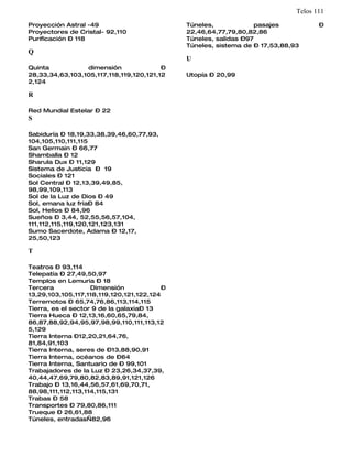 Telos 111
Proyección Astral -49                         Túneles,             pasajes           –
Proyectores de Cristal- 92,110                22,46,64,77,79,80,82,86
Purificación – 118                            Túneles, salidas –97
                                              Túneles, sistema de – 17,53,88,93
Q
                                              U
Quinta           dimensión               –
28,33,34,63,103,105,117,118,119,120,121,12    Utopía – 20,99
2,124

R

Red Mundial Estelar – 22
S

Sabiduría – 18,19,33,38,39,46,60,77,93,
104,105,110,111,115
San Germain – 66,77
Shamballa – 12
Sharula Dux – 11,129
Sistema de Justicia – 19
Sociales – 121
Sol Central – 12,13,39,49,85,
98,99,109,113
Sol de la Luz de Dios – 49
Sol, emana luz fría– 84
Sol, Helios – 84,96
Sueños – 3,44, 52,55,56,57,104,
111,112,115,119,120,121,123,131
Sumo Sacerdote, Adama – 12,17,
25,50,123

T

Teatros – 93,114
Telepatía – 27,49,50,97
Templos en Lemuria – 18
Tercera             Dimensión             –
13,29,103,105,117,118,119,120,121,122,124
Terremotos – 65,74,76,86,113,114,115
Tierra, es el sector 9 de la galaxia– 13
Tierra Hueca – 12,13,16,60,65,79,84,
86,87,88,92,94,95,97,98,99,110,111,113,12
5,129
Tierra Interna –12,20,21,64,76,
81,84,91,103
Tierra Interna, seres de –13,88,90,91
Tierra Interna, océanos de –64
Tierra Interna, Santuario de – 99,101
Trabajadores de la Luz – 23,26,34,37,39,
40,44,47,69,79,80,82,83,89,91,121,126
Trabajo – 13,16,44,56,57,61,69,70,71,
88,98,111,112,113,114,115,131
Trabas – 58
Transportes – 79,80,86,111
Trueque – 26,61,88
Túneles, entradas—82,96
 