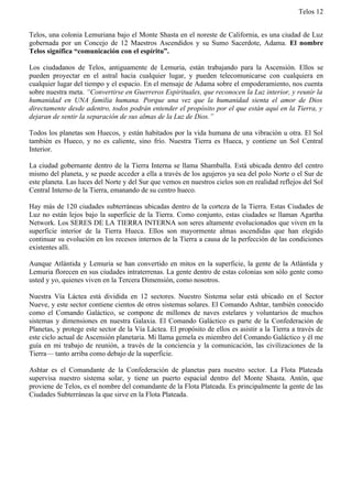 Telos 12


Telos, una colonia Lemuriana bajo el Monte Shasta en el noreste de California, es una ciudad de Luz
gobernada por un Concejo de 12 Maestros Ascendidos y su Sumo Sacerdote, Adama. El nombre
Telos significa “comunicación con el espíritu”.

Los ciudadanos de Telos, antiguamente de Lemuria, están trabajando para la Ascensión. Ellos se
pueden proyectar en el astral hacia cualquier lugar, y pueden telecomunicarse con cualquiera en
cualquier lugar del tiempo y el espacio. En el mensaje de Adama sobre el empoderamiento, nos cuenta
sobre nuestra meta. “Convertirse en Guerreros Espirituales, que reconocen la Luz interior, y reunir la
humanidad en UNA familia humana. Porque una vez que la humanidad sienta el amor de Dios
directamente desde adentro, todos podrán entender el propósito por el que están aquí en la Tierra, y
dejaran de sentir la separación de sus almas de la Luz de Dios.”

Todos los planetas son Huecos, y están habitados por la vida humana de una vibración u otra. El Sol
también es Hueco, y no es caliente, sino frío. Nuestra Tierra es Hueca, y contiene un Sol Central
Interior.

La ciudad gobernante dentro de la Tierra Interna se llama Shamballa. Está ubicada dentro del centro
mismo del planeta, y se puede acceder a ella a través de los agujeros ya sea del polo Norte o el Sur de
este planeta. Las luces del Norte y del Sur que vemos en nuestros cielos son en realidad reflejos del Sol
Central Interno de la Tierra, emanando de su centro hueco.

Hay más de 120 ciudades subterráneas ubicadas dentro de la corteza de la Tierra. Estas Ciudades de
Luz no están lejos bajo la superficie de la Tierra. Como conjunto, estas ciudades se llaman Agartha
Network. Los SERES DE LA TIERRA INTERNA son seres altamente evolucionados que viven en la
superficie interior de la Tierra Hueca. Ellos son mayormente almas ascendidas que han elegido
continuar su evolución en los recesos internos de la Tierra a causa de la perfección de las condiciones
existentes allí.

Aunque Atlántida y Lemuria se han convertido en mitos en la superficie, la gente de la Atlántida y
Lemuria florecen en sus ciudades intraterrenas. La gente dentro de estas colonias son sólo gente como
usted y yo, quienes viven en la Tercera Dimensión, como nosotros.

Nuestra Vía Láctea está dividida en 12 sectores. Nuestro Sistema solar está ubicado en el Sector
Nueve, y este sector contiene cientos de otros sistemas solares. El Comando Ashtar, también conocido
como el Comando Galáctico, se compone de millones de naves estelares y voluntarios de muchos
sistemas y dimensiones en nuestra Galaxia. El Comando Galáctico es parte de la Confederación de
Planetas, y protege este sector de la Vía Láctea. El propósito de ellos es asistir a la Tierra a través de
este ciclo actual de Ascensión planetaria. Mi llama gemela es miembro del Comando Galáctico y él me
guía en mi trabajo de reunión, a través de la conciencia y la comunicación, las civilizaciones de la
Tierra— tanto arriba como debajo de la superficie.

Ashtar es el Comandante de la Confederación de planetas para nuestro sector. La Flota Plateada
supervisa nuestro sistema solar, y tiene un puerto espacial dentro del Monte Shasta. Antón, que
proviene de Telos, es el nombre del comandante de la Flota Plateada. Es principalmente la gente de las
Ciudades Subterráneas la que sirve en la Flota Plateada.
 