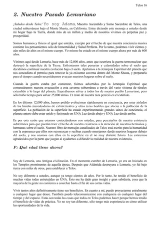 Telos 16


2. Nuestro Pasado Lemuriano
¡Saludos desde Telos! Yo soy Adama, Maestro Ascendido y Sumo Sacerdote de Telos, una
ciudad subterráneas bajo el Monte Shasta, en California. Estoy dictando este mensaje a ustedes desde
mi hogar bajo la Tierra, donde más de un millón y medio de nosotros vivimos en perpetua paz y
prosperidad.

Somos humanos y físicos al igual que ustedes, excepto por el hecho de que nuestra conciencia masiva
contiene los pensamientos sólo de Inmortalidad y Salud Perfecta. Por lo tanto, podemos vivir cientos y
aún miles de años en el mismo cuerpo. Yo mismo he estado en el mismo cuerpo ahora por más de 600
años.

Vinimos aquí desde Lemuria, hace más de 12,000 años, antes que ocurriera la guerra termonuclear que
destruyó la superficie de la Tierra. Enfrentamos tales penurias y calamidades sobre el suelo que
decidimos continuar nuestra evolución bajo el suelo. Apelamos a la Jerarquía Espiritual del planeta que
nos concediera el permiso para renovar la ya existente caverna dentro del Monte Shasta, y prepararla
para el tiempo cuando necesitásemos evacuar nuestros hogares sobre el suelo.

Cuando la guerra estaba por comenzar, fuimos advertidos por la Jerarquía Espiritual que
comenzáramos nuestra evacuación a esta caverna subterránea a través del vasto sistema de túneles
extendido a lo largo del planeta. Esperábamos salvar a todos los de nuestro pueblo Lemuriano, pero
sólo hubo tiempo para salvar 25,000 almas. El resto de nuestra raza pereció en el estallido.

En los últimos 12,000 años, hemos podido evolucionar rápidamente en conciencia, por estar aislados
de las bandas merodeadoras de extraterrestres y otras razas hostiles que atacan a la población de la
superficie. La población de la superficie ha estado experimentando grandes saltos de conciencia, el
planeta entero debe estar unido y fusionado en UNA Luz desde abajo y UNA Luz desde arriba.

Es por esta razón que estamos contactándonos con ustedes; para percatarlos de nuestra existencia
subterránea para que puedan traer el hecho de nuestra existencia a la atención de nuestros hermanos y
hermanas sobre el suelo. Nuestro libro de mensajes canalizados de Telos está escrito para la humanidad
con la esperanza que ellos nos reconozcan y reciban cuando emerjamos desde nuestros hogares debajo
del suelo, y nos unamos con ellos en la superficie en el no muy distante futuro. Les estaremos
agradecidos por la parte que juegan al ayudarnos a difundir la realidad de nuestra existencia.

P: ż Qué edad tiene ahora?


Soy de Lemuria, una Antigua civilización. En el momento cumbre de Lemuria, yo era un Iniciado en
los Templos prominentes de aquella época. Después que Atlántida destruyera a Lemuria, yo fui bajo
tierra con miles de otros, para establecer a Telos.

No soy diferente a ustedes, aunque ya tengo cientos de años. Por lo tanto, he tenido el beneficio de
muchas vidas todas entretejidas en UNA. Esto me ha dado gran insight y gran sabiduría, cosa que la
mayoría de la gente no comienza a cosechar hasta el fin de sus cortas vidas.

Vivir tantos años definitivamente tiene sus beneficios. En cuanto a mí, puedo proyectarme astralmente
a cualquier lugar que desee. También puedo telecomunicarme con cualquiera en cualquier lugar del
tiempo y del espacio. Estas son todas las cosas que todos en Telos podemos hacer porque hemos tenido
el beneficio de vidas de práctica. Yo no soy tan diferente, sólo tengo más experiencia en cómo utilizar
las oportunidades de la vida.
 