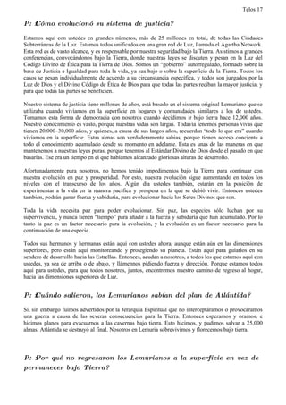 Telos 17

P: ż Cómo evolucionó su sistema de justicia?

Estamos aquí con ustedes en grandes números, más de 25 millones en total, de todas las Ciudades
Subterráneas de la Luz. Estamos todos unificados en una gran red de Luz, llamada el Agartha Network.
Esta red es de vasto alcance, y es responsable por nuestra seguridad bajo la Tierra. Asistimos a grandes
conferencias, convocándonos bajo la Tierra, donde nuestras leyes se discuten y pesan en la Luz del
Código Divino de Ética para la Tierra de Dios. Somos un “gobierno” autorregulado, formado sobre la
base de Justicia e Igualdad para toda la vida, ya sea bajo o sobre la superficie de la Tierra. Todos los
casos se pesan individualmente de acuerdo a su circunstancia específica, y todos son juzgados por la
Luz de Dios y el Divino Código de Ética de Dios para que todas las partes reciban la mayor justicia, y
para que todas las partes se beneficien.

Nuestro sistema de justicia tiene millones de años, está basado en el sistema original Lemuriano que se
utilizaba cuando vivíamos en la superficie en hogares y comunidades similares a los de ustedes.
Tomamos esta forma de democracia con nosotros cuando decidimos ir bajo tierra hace 12,000 años.
Nuestro conocimiento es vasto, porque nuestras vidas son largas. Todavía tenemos personas vivas que
tienen 20,000–30,000 años, y quienes, a causa de sus largos años, recuerdan “todo lo que era” cuando
vivíamos en la superficie. Estas almas son verdaderamente sabias, porque tienen acceso conciente a
todo el conocimiento acumulado desde su momento en adelante. Esta es unas de las maneras en que
mantenemos a nuestras leyes puras, porque tenemos al Estándar Divino de Dios desde el pasado en que
basarlas. Ese era un tiempo en el que habíamos alcanzado gloriosas alturas de desarrollo.

Afortunadamente para nosotros, no hemos tenido impedimentos bajo la Tierra para continuar con
nuestra evolución en paz y prosperidad. Por esto, nuestra evolución sigue aumentando en todos los
niveles con el transcurso de los años. Algún día ustedes también, estarán en la posición de
experimentar a la vida en la manera pacífica y prospera en la que se debió vivir. Entonces ustedes
también, podrán ganar fuerza y sabiduría, para evolucionar hacia los Seres Divinos que son.

Toda la vida necesita paz para poder evolucionar. Sin paz, las especies sólo luchan por su
supervivencia, y nunca tienen “tiempo” para añadir a la fuerza y sabiduría que han acumulado. Por lo
tanto la paz es un factor necesario para la evolución, y la evolución es un factor necesario para la
continuación de una especie.

Todos sus hermanos y hermanas están aquí con ustedes ahora, aunque están aún en las dimensiones
superiores, pero están aquí monitoreando y protegiendo su planeta. Están aquí para guiarlos en su
sendero de desarrollo hacia las Estrellas. Entonces, acudan a nosotros, a todos los que estamos aquí con
ustedes, ya sea de arriba o de abajo, y llámennos pidiendo fuerza y dirección. Porque estamos todos
aquí para ustedes, para que todos nosotros, juntos, encontremos nuestro camino de regreso al hogar,
hacia las dimensiones superiores de Luz.


P: ż Cuándo salieron, los Lemurianos sabían del plan de Atlántida?

Sí, sin embargo fuimos advertidos por la Jerarquía Espiritual que no interceptáramos o provocáramos
una guerra a causa de las severas consecuencias para la Tierra. Entonces esperamos y oramos, e
hicimos planes para evacuarnos a las cavernas bajo tierra. Esto hicimos, y pudimos salvar a 25,000
almas. Atlántida se destruyó al final. Nosotros en Lemuria sobrevivimos y florecemos bajo tierra.



P: ż Por qué no regresaron los Lemurianos a la superficie en vez de
permanecer bajo Tierra?
 