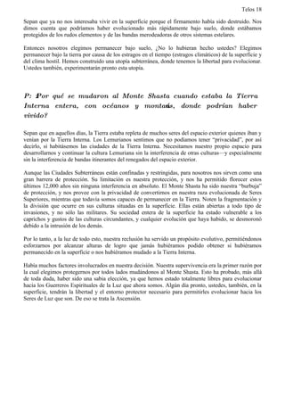 Telos 18

Sepan que ya no nos interesaba vivir en la superficie porque el firmamento había sido destruido. Nos
dimos cuenta que podríamos haber evolucionado más rápidamente bajo suelo, donde estábamos
protegidos de los rudos elementos y de las bandas merodeadoras de otros sistemas estelares.

Entonces nosotros elegimos permanecer bajo suelo, ¿No lo hubieran hecho ustedes? Elegimos
permanecer bajo la tierra por causa de los estragos en el tiempo (estragos climáticos) de la superficie y
del clima hostil. Hemos construido una utopía subterránea, donde tenemos la libertad para evolucionar.
Ustedes también, experimentarán pronto esta utopía.



P: ż Por qué se mudaron al Monte Shasta cuando estaba la Tierra
Interna entera, con océanos y montańas, donde podrían haber
vivido?

Sepan que en aquellos días, la Tierra estaba repleta de muchos seres del espacio exterior quienes iban y
venían por la Tierra Interna. Los Lemurianos sentimos que no podíamos tener “privacidad”, por así
decirlo, si habitásemos las ciudades de la Tierra Interna. Necesitamos nuestro propio espacio para
desarrollarnos y continuar la cultura Lemuriana sin la interferencia de otras culturas—y especialmente
sin la interferencia de bandas itinerantes del renegados del espacio exterior.

Aunque las Ciudades Subterráneas están confinadas y restringidas, para nosotros nos sirven como una
gran barrera de protección. Su limitación es nuestra protección, y nos ha permitido florecer estos
últimos 12,000 años sin ninguna interferencia en absoluto. El Monte Shasta ha sido nuestra “burbuja”
de protección, y nos provee con la privacidad de convertirnos en nuestra raza evolucionada de Seres
Superiores, mientras que todavía somos capaces de permanecer en la Tierra. Noten la fragmentación y
la división que ocurre en sus culturas situadas en la superficie. Ellas están abiertas a todo tipo de
invasiones, y no sólo las militares. Su sociedad entera de la superficie ha estado vulnerable a los
caprichos y gustos de las culturas circundantes, y cualquier evolución que haya habido, se desmoronó
debido a la intrusión de los demás.

Por lo tanto, a la luz de todo esto, nuestra reclusión ha servido un propósito evolutivo, permitiéndonos
esforzarnos por alcanzar alturas de logro que jamás hubiéramos podido obtener si hubiéramos
permanecido en la superficie o nos hubiéramos mudado a la Tierra Interna.

Había muchos factores involucrados en nuestra decisión. Nuestra supervivencia era la primer razón por
la cual elegimos protegernos por todos lados mudándonos al Monte Shasta. Esto ha probado, más allá
de toda duda, haber sido una sabia elección, ya que hemos estado totalmente libres para evolucionar
hacia los Guerreros Espirituales de la Luz que ahora somos. Algún día pronto, ustedes, también, en la
superficie, tendrán la libertad y el entorno protector necesario para permitirles evolucionar hacia los
Seres de Luz que son. De eso se trata la Ascensión.
 