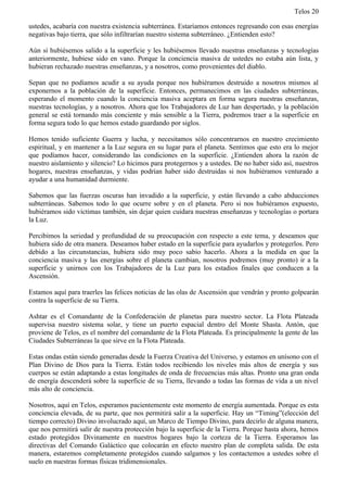 Telos 20

ustedes, acabaría con nuestra existencia subterránea. Estaríamos entonces regresando con esas energías
negativas bajo tierra, que sólo infiltrarían nuestro sistema subterráneo. ¿Entienden esto?

Aún si hubiésemos salido a la superficie y les hubiésemos llevado nuestras enseñanzas y tecnologías
anteriormente, hubiese sido en vano. Porque la conciencia masiva de ustedes no estaba aún lista, y
hubieran rechazado nuestras enseñanzas, y a nosotros, como provenientes del diablo.

Sepan que no podíamos acudir a su ayuda porque nos hubiéramos destruido a nosotros mismos al
exponernos a la población de la superficie. Entonces, permanecimos en las ciudades subterráneas,
esperando el momento cuando la conciencia masiva aceptara en forma segura nuestras enseñanzas,
nuestras tecnologías, y a nosotros. Ahora que los Trabajadores de Luz han despertado, y la población
general se está tornando más conciente y más sensible a la Tierra, podremos traer a la superficie en
forma segura todo lo que hemos estado guardando por siglos.

Hemos tenido suficiente Guerra y lucha, y necesitamos sólo concentrarnos en nuestro crecimiento
espiritual, y en mantener a la Luz segura en su lugar para el planeta. Sentimos que esto era lo mejor
que podíamos hacer, considerando las condiciones en la superficie. ¿Entienden ahora la razón de
nuestro aislamiento y silencio? Lo hicimos para protegernos y a ustedes. De no haber sido así, nuestros
hogares, nuestras enseñanzas, y vidas podrían haber sido destruidas si nos hubiéramos venturado a
ayudar a una humanidad durmiente.

Sabemos que las fuerzas oscuras han invadido a la superficie, y están llevando a cabo abducciones
subterráneas. Sabemos todo lo que ocurre sobre y en el planeta. Pero si nos hubiéramos expuesto,
hubiéramos sido victimas también, sin dejar quien cuidara nuestras enseñanzas y tecnologías o portara
la Luz.

Percibimos la seriedad y profundidad de su preocupación con respecto a este tema, y deseamos que
hubiera sido de otra manera. Deseamos haber estado en la superficie para ayudarlos y protegerlos. Pero
debido a las circunstancias, hubiera sido muy poco sabio hacerlo. Ahora a la medida en que la
conciencia masiva y las energías sobre el planeta cambian, nosotros podremos (muy pronto) ir a la
superficie y unirnos con los Trabajadores de la Luz para los estadios finales que conducen a la
Ascensión.

Estamos aquí para traerles las felices noticias de las olas de Ascensión que vendrán y pronto golpearán
contra la superficie de su Tierra.

Ashtar es el Comandante de la Confederación de planetas para nuestro sector. La Flota Plateada
supervisa nuestro sistema solar, y tiene un puerto espacial dentro del Monte Shasta. Antón, que
proviene de Telos, es el nombre del comandante de la Flota Plateada. Es principalmente la gente de las
Ciudades Subterráneas la que sirve en la Flota Plateada.

Estas ondas están siendo generadas desde la Fuerza Creativa del Universo, y estamos en unísono con el
Plan Divino de Dios para la Tierra. Están todos recibiendo los niveles más altos de energía y sus
cuerpos se están adaptando a estas longitudes de onda de frecuencias más altas. Pronto una gran onda
de energía descenderá sobre la superficie de su Tierra, llevando a todas las formas de vida a un nivel
más alto de conciencia.

Nosotros, aquí en Telos, esperamos pacientemente este momento de energía aumentada. Porque es esta
conciencia elevada, de su parte, que nos permitirá salir a la superficie. Hay un “Timing”(elección del
tiempo correcto) Divino involucrado aquí, un Marco de Tiempo Divino, para decirlo de alguna manera,
que nos permitirá salir de nuestra protección bajo la superficie de la Tierra. Porque hasta ahora, hemos
estado protegidos Divinamente en nuestros hogares bajo la corteza de la Tierra. Esperamos las
directivas del Comando Galáctico que colocarán en efecto nuestro plan de completa salida. De esta
manera, estaremos completamente protegidos cuando salgamos y los contactemos a ustedes sobre el
suelo en nuestras formas físicas tridimensionales.
 