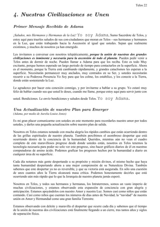 Telos 22


4. Nuestras Civilizaciones se Unen

Primer Mensaje Recibido de Adama

¡Saludos, mis Hermanos y Hermanas de la Luz! Yo soy Adama, Sumo Sacerdote de Telos, y
estoy aquí para traerles saludos de sus con-ciudadanos que moran en Telos—sus hermanas y hermanos
en la Luz, que están trabajando hacia la Ascensión al igual que ustedes. Sepan que realmente
existimos, y muchos de nosotros ya han emergido.

Les invitamos a conversar con nosotros telepáticamente, porque la unión de nuestras dos grandes
civilizaciones es inminente y necesaria para la ascensión de todo el planeta. Pueden pedir venir a
Telos antes de dormir de noche. Pueden llamar a Adama para que los reciba. Esto es todo Muy
excitante, porque hemos esperado un largo periodo de tiempo para contactarlos en la superficie. Ahora
es el momento, porque la Tierra está cambiando rápidamente, y grandes cataclismos les esperan a la
superficie. Necesitarán permanecer muy anclados, muy centrados en su Ser, y ustedes necesitarán
recurrir a su Poderosa Presencia Yo Soy para que los colme, los estabilice, y los conecte a la Tierra,
donde están sosteniendo la Luz.

Le agradezco por hacer esta conexión conmigo, y por invitarme a hablar a su grupo. Yo estaré muy
feliz de hablar cuando sea que usted lo desee, cuando me llame, porque estoy aquí para servir junto con

usted. Bendiciones. Le envío bendiciones y saludos desde Telos. Yo      soy Adama.

Una Actualización de nuestro Plan para Emerger
(Adama, por medio de Aurelia Louise Jones)

Es mi gran placer comunicarme con ustedes en este momento para recordarles nuestro amor por todos
ustedes, y darles una pequeña actualización sobre nuestro plan de salida.

Nosotros en Telos estamos notando con mucha alegría los rápidos cambios que están ocurriendo dentro
de las grillas espirituales de nuestro planeta. También percibimos el asombroso despertar que está
ocurriendo dentro de la conciencia de la humanidad. Queridos, mientras aún no vean el cuadro
completo de este maravillosos progreso desde donde ustedes están, nosotros en Telos tenemos la
tecnología necesaria para poder no solo ver este progreso, sino hacer gráficos diarios de él en nuestras
computadoras de amino ácido. Podemos graficar los progresos hechos por la humanidad a diario en
cualquier área de su superficie.

Cada día notamos más gente despertando a su propósito y misión divinos, el mismo hecho que haya
tanta humanidad despertando ahora a una mejor comprensión de su Naturaleza Divina. También
sabemos que este despertar ya no es reversible, y que su victoria está asegurada. En sólo una cuestión
de unos cuantos años la Tierra alcanzará masa crítica. Podemos honestamente decirles que está
ocurriendo aún más rápido que lo que la Jerarquía de nuestro planeta jamás esperó.

Nosotros en Telos, y todos sus hermanos y hermanas, los Intraterrenos, somos un vasto imperio de
muchas civilizaciones, y estamos observando esta expansión de conciencia con gran alegría y
anticipación. Estamos apoyándolos con nuestro Amor y nuestra Luz. Somos casi como niños que están
contando. Casi como niños que cuentan los números de días antes de Navidad, la “navidad” de nuestra
unión en Amor y Hermandad como una gran familia Terrestre.

Estamos observando con deleite y maravilla el despertar que ocurre cada día y sabemos que el tiempo
de la unión de nuestras dos civilizaciones está finalmente llegando a un cierre, tras tantos años y siglos
de separación física.
 
