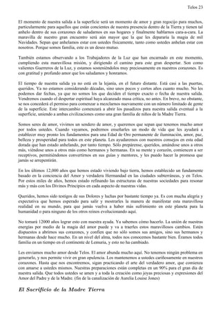Telos 23


El momento de nuestra salida a la superficie será un momento de amor y gran regocijo para muchos,
particularmente para aquellos que están concientes de nuestra presencia dentro de la Tierra y tienen tal
anhelo dentro de sus corazones de saludarnos en sus hogares y finalmente hablarnos cara-a-cara. La
maravilla de nuestro gran encuentro será aún mayor que la que les depararía la magia de mil
Navidades. Sepan que anhelamos estar con ustedes físicamente, tanto como ustedes anhelan estar con
nosotros. Porque somos familia, este es un deseo mutuo.

También estamos observando a los Trabajadores de la Luz que han encarnado en este momento,
cumpliendo esta maravillosa misión, y dirigiendo el camino para este gran despertar. Son como
valientes Guerreros de la Luz, y estamos sosteniéndolos muy preciosamente en nuestros corazones. Es
con gratitud y profundo amor que los saludamos y honramos.

El tiempo de nuestra salida ya no está en la lejanía, en el futuro distante. Está casi a las puertas,
queridos. Ya no estamos considerando décadas, sino unos pocos y cortos años cuanto mucho. No les
podemos dar fechas, ya que no somos los que deciden el tiempo exacto o fecha de nuestra salida.
Vendremos cuando el despertar espiritual haya alcanzado masa crítica, no antes. En breve, no obstante,
se nos concederá el permiso para comenzar a mezclarnos nuevamente con un número limitado de gente
de la superficie. Este intercambio comenzará a abrir los pasadizos para nuestra salida eventual a la
superficie, uniendo a ambas civilizaciones como una gran familia de niños de la Madre Tierra.

Somos seres de amor, vivimos un sendero de amor, y queremos que sepan que tenemos mucho amor
por todos ustedes. Cuando vayamos, podremos enseñarles un modo de vida que les ayudará a
establecer muy pronto los fundamentos para una Edad de Oro permanente de iluminación, amor, paz,
belleza y prosperidad para todos en este planeta. Les ayudaremos con nuestros consejos en esta edad
dorada que han estado anhelando, por tanto tiempo. Sólo prepárense, queridos, amándose unos a otros
más, viéndose unos a otros más como hermanos y hermanas. En su mente y corazón, comiencen a ser
receptivos, permitiéndonos convertirnos en sus guías y mentores, y les puedo hacer la promesa que
jamás se arrepentirán.

En los últimos 12,000 años que hemos estado viviendo bajo tierra, hemos establecido un fundamente
basado en la conciencia del Amor y verdadera Hermandad en las ciudades subterráneas, y en Telos.
Por estos miles de años, hemos estado refinando las estructuras de nuestras sociedades para resonar
más y más con los Divinos Principios en cada aspecto de nuestras vidas.

Queridos, hemos sido testigos de sus Dolores y luchas por bastante tiempo ya. Es con mucha alegría y
expectativa que hemos esperado para salir y mostrarles la manera de manifestar esta maravillosa
realidad en su mundo, para que jamás vuelva a haber más sufrimiento en este planeta para la
humanidad o para ninguno de los otros reinos evolucionando aquí.

No tomará 12000 años lograr esto con nuestra ayuda. Ya sabemos cómo hacerlo. La unión de nuestras
energías por medio de la magia del amor puede y va a traerles estos maravillosos cambios. Estén
dispuestos a abrirnos sus corazones, y confíen que no sólo somos sus amigos, sino sus hermanos y
hermanas desde hace mucho. En un nivel del alma, todos nos conocemos bastante bien. Éramos todos
familia en un tiempo en el continente de Lemuria, y esto no ha cambiado.

Les enviamos mucho amor desde Telos. El amor abunda mucho aquí. No tenemos ningún problema en
generarlo, y nos permite vivir en gran opulencia. Los mantenemos a ustedes cariñosamente en nuestros
corazones. Hasta que nos encontremos, sigan practicando el arte del verdadero amor, que comienza
con amarse a ustedes mismos. Nuestras preparaciones están completas en un 90% para el gran día de
nuestra salida. Que todos ustedes se amen y a toda la creación como joyas preciosas y expresiones del
Amor del Padre y de la Madre. (fin de la canalización de Aurelia Louise Jones)

El Sacrificio de la Madre Tierra
 