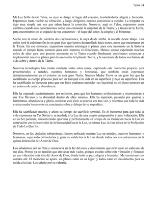 Telos 24


Mi Luz brilla desde Telos, su rayo se dirige al lugar del corazón, trasladándoles alegría y bienestar.
Esperamos hasta recibir su vibración, y luego dirigimos nuestra conciencia a ustedes. La telepatía es
algo muy simple una vez que saben hacer la conexión. Nosotros, aquí en Telos, esperamos estos
cambios cuando nos conectaremos como uno cruzando la amplitud de la Tierra, y a través de la Tierra,
para encontrarnos en el espacio de sus corazones—el lugar del amor, la alegría y el bienestar.

Sueño con la unión de nuestras dos civilizaciones, la suya desde arriba, la nuestra desde abajo. Esta
unión será la culminación de un gran plan que hemos desarrollado hace eones, antes que encarnaran en
la Tierra. En ese entonces, expusimos nuestra estrategia y planes para este momento en la historia
cuando el tiempo fuera correcto para unir nuestras civilizaciones. Hemos estado esperando muchos
miles de años para este preciso momento en la Tierra cuando finalmente pudiéramos comenzar a
implementar nuestros planes para la ascensión del planeta Tierra, y la ascensión de todas sus formas de
vida sobre y dentro de la Tierra.

Nuestras tecnologías han estado cuidadas todos estos eones, esperando este momento propicio para
presentárselas a ustedes, nuestros hermanos y hermanas, que también están esperando
desinteresadamente en el exterior de esta gran Tierra. Nuestra Madre Tierra es un gran Ser que ha
sacrificado su cuerpo precioso para ser un huésped a la vida en su superficie y bajo su superficie. Ella
ha sacrificado su bienestar para que sus hijos pudieran aprender sus lecciones en el plano terrestre en
un entorno de amor y abundancia.

Ella ha esperado pacientemente, por milenios, para que los humanos evolucionaran y reconocieran a
sus Yos Divinos y la divinidad dentro de ellos mismos. Ella ha esperado, pasando por guerras y
hambrunas, abundancia y gloria, mientras este ciclo se repetía vez tras vez, y mientras que toda la vida
evolucionaba lentamente en conciencia sobre y debajo de su superficie.

Ella ha sacrificado mucho, y ahora su tiempo de sacrificio terminó. Es el momento para que toda la
vida reconozca su Yo Divino y se traslade a la Luz de una mayor comprensión y auto valoración. Ella
es un Ser paciente, sincronizando oportuna y perfectamente el tiempo de su transición hacia la Luz en
correlación con la transición de la humanidad hacia la Luz, la misma Luz, la Luz única de la Perfección
de Todo Lo Que Es.

Nosotros, en las ciudades subterráneas, hemos enfocado nuestra Luz en ustedes, nuestros hermanos y
hermanas, esperando estimularlos y guiar su salida hacia la Luz donde todos nos encontraremos en la
quinta dimensión del Amor de Dios.

Los saludamos por su fibra y resistencia en la faz del caos y descontento que atraviesan en cada uno de
sus días. Pronto ya no tendrán que atravesar más vados, porque estarán sobre esta vibración y flotando
en una vibración más alta del Amor de Dios, donde todo es paz, alegría y bienestar. Me encontraré con
ustedes allí. El momento se apura, los planes están en su lugar, y todos están en movimiento para su
salida a la Luz. Los saludo por su valentía.
 