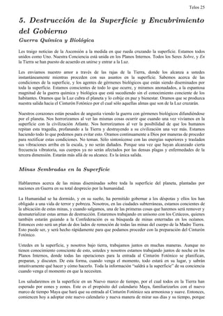 Telos 25


5. Destrucción de la Superficie y Encubrimiento
del Gobierno
Guerra Química y Biológica

Les traigo noticias de la Ascensión a la medida en que rueda cruzando la superficie. Estamos todos
unidos como Uno. Nuestra Conciencia está unida en los Planos Internos. Todos los Seres Sobre, y En
la Tierra se han puesto de acuerdo en unirse y entrar a la Luz.

Les enviamos nuestro amor a través de las rajas de la Tierra, donde los alcanza a ustedes
instantáneamente mientras proceden con sus asuntos en la superficie. Sabemos acerca de las
condiciones de la superficie, y los agentes de gérmenes biológicos que están siendo diseminados por
toda la superficie. Estamos conscientes de todo lo que ocurre, y miramos anonadados, a la espantosa
magnitud de la guerra química y biológica que está sucediendo sin el conocimiento conciente de los
habitantes. Oramos que la Luz cubra el planeta y lo cobije en paz y bienestar. Oramos que se produzca
nuestra salida hacia el Cinturón Fotónico por el cual sólo aquellas almas que son de la Luz cruzarán.

Nuestros corazones están pesados de angustia viendo la guerra con gérmenes biológicos difundiéndose
por el planeta. Nos horrorizamos al ver las mismas cosas ocurrir que cuando una vez vivíamos en la
superficie con la civilización Atlante. Nos horrorizamos al ver la posibilidad de que los humanos
repitan esta tragedia, profanando a la Tierra y destruyendo a su civilización una vez más. Estamos
haciendo todo lo que podemos para evitar esto. Oramos continuamente a Dios por maneras de proceder
para rectificar estas condiciones. No teman. Sólo sintonícense con las energías superiores y trasladen
sus vibraciones arriba en la escala, y no serán dañados. Porque una vez que hayan alcanzado cierta
frecuencia vibratoria, sus cuerpos ya no serán afectados por las densas plagas y enfermedades de la
tercera dimensión. Estarán más allá de su alcance. Es la única salida.


Minas Sembradas en la Superficie

Hablaremos acerca de las minas diseminadas sobre toda la superficie del planeta, plantadas por
naciones en Guerra en su total desprecio por la humanidad.

La Humanidad se ha dormido, y en su sueño, ha permitido gobernar a los déspotas y ellos los han
obligado a una vida de terror y pobreza. Nosotros, en las ciudades subterráneas, estamos concientes de
la ubicación de estas minas, y cuando salgamos, una de las primeras cosas que haremos será remover y
desmaterializar estas armas de destrucción. Estaremos trabajando en unísono con los Cetáceos, quienes
también estarán guiando a la Confederación es su búsqueda de minas enterradas en los océanos.
Entonces esto será un plan de dos lados de remoción de todas las minas del cuerpo de la Madre Tierra.
Esto puede ser, y será hecho rápidamente para que podamos proceder con la preparación del Cinturón
Fotónico.

Ustedes en la superficie, y nosotros bajo tierra, trabajamos juntos en muchas maneras. Aunque no
tienen conocimiento consciente de esto, ustedes y nosotros estamos trabajando juntos de noche en los
Planos Internos, donde todas las operaciones para la entrada al Cinturón Fotónico se planifican,
preparan, y discuten. De esta forma, cuando venga el momento, todo estará en su lugar, y sabrán
intuitivamente qué hacer y cómo hacerlo. Toda la información “saldrá a la superficie” de su conciencia
cuando venga el momento en que la necesiten.

Los saludaremos en la superficie en un Nuevo marco de tiempo, por el cual todos en la Tierra han
esperado por eones y eones. Este es el propósito del calendario Maya, familiarizarlos con el nuevo
marco de tiempo Maya que hará que su entrada al Cinturón Fotónico sea armoniosa y suave. Entonces,
comiencen hoy a adoptar este nuevo calendario y nueva manera de mirar sus días y su tiempo, porque
 