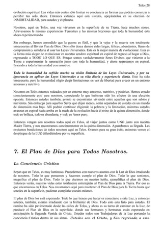 Telos 28

evolución espiritual. Las vidas más cortas sólo limitan su conciencia en formas que podrán comenzar a
percibir tan solo ahora. Entonces estamos aquí con ustedes, apoyándolos en su elección de
INMORTALIDAD, para ustedes y el planeta.

Nosotros, aquí en Telos, una vez vivíamos en la superficie de su Tierra, hace muchos eones.
Atravesamos la mismas experiencias Terrestres y las mismas lecciones que toda la humanidad está
ahora experimentando

Sin embargo, hemos aprendido que la guerra es fútil, y que la vejez y la muerte son totalmente
innecesarias al Divino Plan de Dios. Dios sólo desea darnos vidas largas, felices, abundantes, llenas de
comprensión y sabiduría al usar las Leyes Universales. Esta es la mejor manera de evolucionar. Esta es
la forma más alegre de evolucionar en nuestro sendero espiritual en espiral de regreso al hogar a Dios,
regresando a TODO LO QUE ES. Porque somos verdaderamente Seres Divinos que vinieron a la
Tierra a experimentar la separación junto con toda la humanidad, y ahora regresamos en espiral,
llevando a toda la humanidad con nosotros.

Toda la humanidad ha sufrido mucho su visión limitada de las Leyes Universales, y por su
ignorancia en aplicar las Leyes Universales a su vida diaria y experiencia diaria. Esto ha sido
innecesario, pero la humanidad eligió elegir limitaciones en vez de libertad para crecer en un entorno
amoroso y nutritivo.

Nosotros en Telos estamos rodeados por un entorno muy amoroso, nutritivo, y positivo. Hemos creado
conscientemente esto para nosotros, conociendo lo que hubieran sido los efectos de una elección
opuesta. Entonces ustedes también, pronto se encontrarán viviendo entre aquellos que son sabios y
nutrientes. Sin embargo para aquellos Seres que elijan menos, serán separados de ustedes en un mundo
de dimensión más baja. Allí podrán continuar eligiendo la pobreza y la limitación, mientras ustedes
avanzan en espiral hacia arriba en la rueda de la evolución hacia el reino de la quinta dimensión, donde
todo es belleza, todo es abundante, y todo es Amor puro.

Entonces vengan con nosotros todos aquí en Telos, al viajar juntos como UNO junto con nuestra
Madre Tierra, y nos encontramos concientemente en la quinta dimensión. Aguardamos su llegada. Les
enviamos bendiciones de todos nosotros aquí en Telos. Oramos para su gran éxito, mientras vemos el
despliegue de la LUZ difundiéndose por su superficie.




7. El Plan de Dios para Todos Nosotros.

La Conciencia Crística

Sepan que en Telos, es muy luminoso. Procedemos con nuestros asuntos con la Luz de Dios irradiando
de nosotros. Todo lo que pensamos y hacemos cumple el plan de Dios. Todo lo que sentimos,
magnifica el plan de Dios. Todo lo que decimos en nuestro habla, ejemplifica el plan de Dios.
Entonces verán, nuestras vidas están totalmente entretejidas al Plan de Dios para la Tierra. Por eso es
que encarnamos en Telos. Nos encarnamos aquí para mantener el Plan de Dios para la Tierra hasta que
ustedes en la superficie, pudieran cumplirlo ustedes mismos.

El plan de Dios los está esperando. Todo lo que tienen que hacer es conectarse a esta Luz, y entonces
ustedes, también, estarán irradiando con la brillantez de Dios. Todo esto está listo para ustedes. El
camino ha sido pavimentado desde las calles de Telos, y ahora es su turno de caminar en la Luz, de
producir el Plan de Dios en la superficie, donde sus hermanos y hermanas están esperando en
anticipación la Segunda Venida de Cristo. Ustedes todos son Trabajadores de la Luz portando la
conciencia Crística dentro de sus almas. Ustedes son el Cristo, y han regresado a esta
 