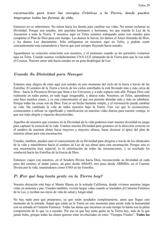 Telos 29

encarnación para traer las energías Crísticas a la Tierra, donde pueden
impregnar todas las formas de vida.

Entonces no se subestimen. No miren hacia los demás para cambiar sus vidas. No teman reclamar su
Divinidad. Porque son ustedes, mis queridos hermanos y hermanas, los que traerán la Luz de la
Ascensión a toda la Tierra. Y nosotros aquí en Telos estamos trabajando junto con ustedes para
completar el Plan de Dios para este tiempo. Les damos la fuerza, les damos el Amor ilimitado de Dios,
y les damos Luz diariamente. Sólo enfóquense en nosotros aquí en Telos, y podrán sentir
concientemente esta camaradería y fuerza que está siempre fluyendo hacia ustedes.

Aguardamos su conexión consciente con nosotros, y el momento cuando se les permitirá visitarnos
aquí en Telos. Cuando seamos verdaderamente UNA LUZ emanando de la Tierra para que la vea todo
el Cosmos. Nuestro amor sale hacia ustedes en un gran despliegue de Luz.



Usando Su Divinidad para Navegar

Estamos muy alegres de estar aquí con ustedes en este momento del ciclo de la tierra a través de las
Estrellas. El sendero de la Tierra a través de los cielos estrellados la está llevando más y más cerca de
Dios—hacia la Presencia Divina que llena a los Universos y a todo espacio más allá. Porque Dios está
realmente en todas partes, en todo lugar imaginable, y abarca todo. Nosotros, en Telos, aprendimos
esto hace muchos eones, y es este conocimiento el que nos permite ahondar más y más en sabiduría.
Porque todas las cosas son de Dios. Este es un hecho bastante simple, y el reconocerlo puede cambiar
su vida. Ha cambiado la vida de todos nosotros bajo la Tierra. Una vez que lo reconocimos,
comenzamos a utilizar su significado y ramificación en nuestras vidas diarias para nuestra ventaja, lo
que nos trajo alegría y riquezas desconocidas.

Aquellos de nosotros que creemos en la Divinidad de la vida podemos traer nuestra divinidad en juego
para capturar la esencia de la vida. Usamos nuestra Divinidad para guiarnos en la dirección correcta en
el sendero de nuestras almas hacia mayores y mayores alturas, hasta alcanzar el ápice del plan de
nuestras almas para esta encarnación.

Ustedes, también, pueden usar el conocimiento de su Divinidad para dirigirse a través de los obstáculos
de la vida y maniobrarse hacia el sendero de Luz de sus almas para esta encarnación. Porque esta es
una encarnación muy especial, es la culminación de todas las encarnaciones, y su resultado los
conducirá hacia las Estrellas de la Gracia de Dios.

Entonces viajen con nosotros, en el Sendero Divino hacia Dios, reconociendo su divinidad en cada
paso del camino, al andar juntos, un paso desde ABAJO, otro paso desde ARRIBA, en el Camino
Divino por la vida, reuniéndonos como UNO en las Estrellas.

P: ż Por qué hay tanta gente en la Tierra hoy?

Nuestra ubicación está bajo el Monte Shasta en la soleada California, donde vivimos nuestras largas
vidas en armonía y paz. Ustedes también, vivirán largas vidas cuando se trasladen al Cinturón Fotónico
de la Luz, y reciban sus rayos de vida de salud y longevidad.

No hay nada para qué prepararse, ya que serán ayudados completamente, antes que llegue este
momento de la entrada. Sepan que están en la Tierra en este momento para asistir toda la humanidad
con su entrada al Cinturón Fotónico. Todas las almas que encarnen en este tiempo lo harán con la plena
comprensión de lo que va a suceder. Por eso es que hay tanta gente en la Tierra hoy, más de la que
jamás hubo, porque todas las almas quieren estar involucradas en estos “Tiempos Finales”. Todas las
 