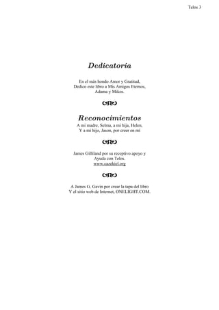 Telos 3




          Dedicatoria

    En el más hondo Amor y Gratitud,
  Dedico este libro a Mis Amigos Eternos,
             Adama y Mikos.

                  

    Reconocimientos
    A mi madre, Selma, a mi hija, Helen,
     Y a mi hijo, Jason, por creer en mí

                  
  James Gilliland por su receptivo apoyo y
             Ayuda con Telos.
             www.cazekiel.org

                  
 A James G. Gavin por crear la tapa del libro
Y el sitio web de Internet, ONELIGHT.COM.
 