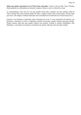 Telos 30

almas que jamás encarnaron en la Tierra han regresado. Usted es una de ellas. Estos Tiempos
finales pueden ser enfrentados con armonía y alegría, o temor y caos. La elección es suya.

Le recomendamos vean esto con sus ojos girados hacia Dios, mientras sus pies caminen sobre la
Tierra. Porque Dios está en pleno mando de todo, y ustedes Todos están en Sus manos. No hay nada
que temer, sólo alegría e inmenso bienestar será el resultado de la transición de la Tierra hacia la Luz.

Entonces, mis hermanos y hermanas, estén concientes de su luz. Y sean conscientes de nosotros, sus
hermanos y hermanas en Telos, y llámennos cuando lo necesiten, porque estamos aquí para ustedes.
Porque estamos aquí para que ustedes cuenten con nosotros. Cuando se sientan confundidos, sólo
llámenme, y suavizaré sus corazones y alivianaré sus mentes. Mi amor está con todos ustedes.
 