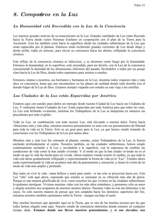 Telos 31


8. Compańeros en la Luz

La Humanidad está Encendida con la Luz de la Conciencia

Les traemos grandes noticias de su renacimiento en la Luz. Grandes cantidades de Luz están fluyendo
hacia la Tierra desde varios Sistemas Estelares en cooperación con el plan de la Tierra para la
Ascensión. Esta luz también corre hacia la superficie desde las ciudades subterráneas de la Luz que
están esparcidas por el planeta. Entonces están recibiendo grandes corrientes de Luz desde abajo y
desde arriba, todas en unísono, para elevar su conciencia hacia las alturas, reflejando la conciencia
cósmica.

Este reflejo de la conciencia cósmica es infecciosa, y se disemina como fuego por la humanidad.
Entonces la humanidad, en la superficie, está encendida, para así decirlo, con la Luz de la conciencia
consumiendo la densidad de las dimensiones inferiores del pasado, llevándolos a todos por un pasaje
claro hacia la Luz de Dios, donde todos esperamos para unirnos a ustedes.

Entonces, únanse a nosotros, sus hermanos y hermanas en la Luz, mientras todos viajamos más y más
altos en conciencia, hasta que nos encontremos en los planos de realidad donde todo destella con el
dorado fulgor de la Luz de Dios. Estamos siempre viajando con ustedes en este viaje a las estrellas.

Las Ciudades de la Luz están Esparcidas por América

Estamos aquí con ustedes para darles un mensaje desde nuestra Ciudad de Luz hacia sus Ciudades de
Luz. Y realmente tienen Ciudades de Luz. Están esparcidas por toda América para que todos las vean.
La Luz está brillando vivamente, mientras los Trabajadores de la Luz se despiertan en números sin
precedentes por todo el globo.

Toda su Luz, en combinación con toda nuestra Luz, está elevando a nuestra dulce Tierra hacia
vibraciones más y más altas, mientras nuestros pensamientos se unen con sus pensamientos de libertad
para toda la vida en la Tierra. Esto es un gran paso para la Luz, ya que hemos estado tratando de
conectarnos con los Trabajadores de la Luz por tantos años.

Mientras más y más Luz fue entrando al planeta, ustedes, como Trabajadores de la Luz, la fueron
anclando profundamente al centro. Nosotros también, en las ciudades subterráneas, hemos estado
continuamente anclando a la Luz y enviándola a la superficie, con la esperanza de cambiar las
condiciones de vida como la han estado viviendo. Y el modo en que la han estado viviendo no es el
modo en que la vida fue hecha para ser vivida. Ahora estamos viendo ocurrir el cambio, ya que toda la
vida está ahora gradualmente reflejando y experimentando la forma de vida en la “Luz”. Ustedes ahora
están experimentando la vida en un plano más alto de pensamiento y sensación, y tienen la visión de un
modo de vida más amplio y profundo.

Hay tanto en vivir la vida—tanta belleza y amor para sentir—si tan solo se proyectan hacia eso. Esta
Luz “alta” está aquí ahora, esperando que ustedes se sumerjan en su vibración más alta de gloria.
Porque es una manera glorificada de vivir, como nosotros los que vivimos en las ciudades subterráneas
lo podemos atestiguar. Vivimos nuestras vidas con los más altos estándares, y pensamos sólo en amor
y alegría mientras nos ocupamos de nuestros asuntos diarios. Nuestras vidas no son tan diferentes a las
suyas. Es sólo nuestra manera de pensar que nos catapulta hacia los dominios superiores del Ser,
mientras nosotros también caminamos sobre la Tierra—aunque sea bajo el suelo.

Hay muchas lecciones que aprender aquí en la Tierra, que es otra de las muchas razones por las que
todos hemos elegido estar aquí. Nuestro estado de conciencia determina donde estemos en cualquier
tiempo dado. Estamos donde nos lleven nuestros pensamientos, y si son elevados, nos
 