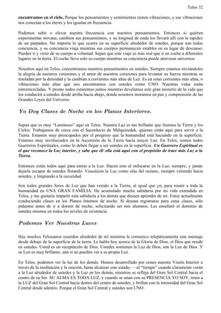 Telos 32

encontramos en el cielo. Porque los pensamientos y sentimientos tienen vibraciones, y sus vibraciones
nos conectan a los éteres y los igualan en frecuencia.

Podemos subir o elevar nuestra frecuencia con nuestros pensamientos. Entonces si quieren
experimentar nirvana, cambien sus pensamientos, y su longitud de onda los llevará allí con la rapidez
de un parpadeo. No importa lo que ocurra en su superficie alrededor de ustedes, porque son todos
conciencia, y su conciencia viaja mientras sus cuerpos permanecen estables en su lugar de descanso.
Pueden ir y venir de su cuerpo a voluntad. Sepan que este viaje es más real que ir en coche a diferentes
lugares en la tierra. El coche lleva solo su cuerpo mientras su conciencia puede atravesar universos.

Nosotros aquí en Telos, concentramos nuestros pensamientos en ustedes. Siempre estamos enviándoles
la alegría de nuestros corazones y el amor de nuestros corazones para levantar su fuerza mientras se
trasladan por la densidad y la cambian a corrientes más altas de Luz. Es en estas corrientes más altas, o
vibraciones más altas que nos encontramos con ustedes como UNO. Nuestras vidas están
entremezcladas. Y pronto todos estaremos juntos mientras develamos este gran misterio de la vida que
los conducirá a ustedes desde arriba hacia abajo, donde nosotros moramos en paz y comprensión de las
Grandes Leyes del Universo.

Yo Doy Clases de Noche en los Planos Interiores.

Sepan que es muy “Luminoso” aquí en Telos. Nuestra Luz es tan brillante que ilumina la Tierra y los
Cielos. Trabajamos de cerca con el Sacerdocio de Melquizedek, quienes están aquí para servir a la
Tierra. Estamos muy preocupados por el progreso que la humanidad está haciendo en la superficie.
Estamos muy involucrados en la Ascensión de la Tierra hacia mayor Luz. En Telos, somos todos
Guerreros Espirituales, como lo deben llegar a ser ustedes en la superficie. Un Guerrero Espiritual es
el que reconoce la Luz interior, y sabe que él/ ella está aquí con el propósito de traer más Luz a la
Tierra.

Entonces están todos aquí para entrar a la Luz. Hacen esto al enfocarse en la Luz, siempre, y jamás
dejarla escapar de ustedes flotando. Visualicen la Luz como olas del océano, siempre viniendo hacia
ustedes, y limpiando a la oscuridad.

Son todos grandes Seres de Luz que han venido a la Tierra, al igual que yo, para reunir a toda la
humanidad en UNA GRAN FAMILIA. He acumulado mucha sabiduría por mi vida extendida en
Telos, y me gustaría impartir esta sabiduría a los demás que deseen aprender de mí. Estoy actualmente
conduciendo clases en los Planos Internos de noche. Si desean registrarse para estas clases, sólo
pídanme antes de ir a dormir de noche, solicitando ser mis alumnos. Les enseñaré el dominio de
ustedes mismos en todos los niveles de existencia.

Podemos Ver Nuestras Luces

Hay muchos Telosianos reunidos alrededor de mí mientras le comunico telepáticamente este mensaje
desde debajo de la superficie de la tierra. Le hablo hoy acerca de la Gloria de Dios, el Dios que reside
en ustedes. Usted es un receptáculo de Dios. Ustedes sostienen la Luz de Dios, son la Luz de Dios. Y
su Luz es muy brillante, aún si no pueden ver a su propia Luz.

En Telos, podemos ver la luz de los demás. Hemos desarrollado por eones nuestra Visión Interior a
través de la meditación y la oración, hasta alcanzar este estado. —el “tiempo” cuando claramente verán
a la Luz alrededor de ustedes y la Luz en los demás, mientras se refleja del Gran Sol Central hacia el
centro de su Ser. SU ALMA ES TODA LUZ, y cuando se unan con su PRESENCIA YO SOY, traen a
la LUZ del Gran Sol Central hacia dentro del centro de ustedes, y brillan con la intensidad del Gran Sol
Central desde adentro. Porque el Gran Sol Central y ustedes son UNO.
 
