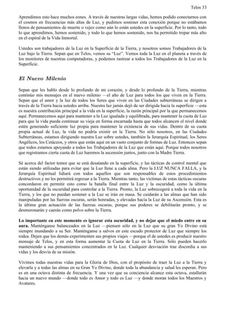 Telos 33

Aprendimos esto hace muchos eones. A través de nuestras largas vidas, hemos podido conectarnos con
el cosmos en frecuencias más altas de Luz, y pudimos sostener esta conexión porque no estábamos
llenos de pensamientos de muerte o vejez como aún lo están ustedes en la superficie. Por lo tanto, todo
lo que aprendimos, hemos sostenido, y todo lo que hemos sostenido, nos ha permitido trepar más alto
en el espiral de la Vida Inmortal.

Ustedes son trabajadores de la Luz en la Superficie de la Tierra, y nosotros somos Trabajadores de la
Luz bajo la Tierra. Sepan que en Telos, vemos su “Luz”. Vemos toda la Luz en el planeta a través de
los monitores de nuestras computadoras, y podemos rastrear a todos los Trabajadores de la Luz en la
Superficie.


El Nuevo Milenio

Sepan que les hablo desde lo profundo de mi corazón, y desde lo profundo de la Tierra, mientras
continúo mis mensajes en el nuevo milenio —el año de Luz para todos los que viven en la Tierra.
Sepan que el amor y la luz de todos los Seres que viven en las Ciudades subterráneas se dirigen a
través de la Tierra hacia ustedes arriba. Nuestra luz jamás dejó de ser dirigida hacia la superficie —esta
es nuestra contribución principal a la vida en la superficie, la razón principal por la que permanecemos
aquí. Permanecemos aquí para mantener a la Luz igualada y equilibrada, para mantener la cuota de Luz
para que la vida pueda continuar su vieja en forma encarnada hasta que todos alcancen el nivel donde
estén generando suficiente luz propia para mantener la existencia de sus vidas. Dentro de su cuota
propia actual de Luz, la vida no podría existir en la Tierra. No sólo nosotros, en las Ciudades
Subterráneas, estamos dirigiendo nuestra Luz sobre ustedes, también la Jerarquía Espiritual, los Seres
Angélicos, los Cetáceos, y otros que están aquí en un vasto conjunto de formas de Luz. Entonces sepan
que todos estamos apoyando a todos los Trabajadores de la Luz que están aquí. Porque todos nosotros
que registramos cierta cuota de Luz haremos la ascensión juntos, junto con la Madre Tierra.

Sé acerca del factor temor que se está desatando en la superficie, y las tácticas de control mental que
están siendo utilizadas para evitar que la Luz llene a cada alma. Pero la LUZ NUNCA FALLA, y la
Jerarquía Espiritual lidiará con todos aquellos que son responsables de estos procedimientos
destructivos y no les permitirá regresar a la Tierra. Mientras tanto, las víctimas de estas tácticas oscuras
concordaron en permitir esto como la batalla final entre la Luz y la oscuridad, como la última
oportunidad de la oscuridad para controlar a la Tierra. Pronto, la Luz sobrecogerá a toda la vida en la
Tierra, y los que no puedan sostener a la Luz se irán en masa. Se cuidarán a las almas que han sido
manipuladas por las fuerzas oscuras, serán honradas, y elevadas hacia la Luz de su Ascensión. Esta es
la última gran actuación de las fuerzas oscuras, porque sus poderes se debilitarán pronto, y se
desmoronarán y caerán como polvo sobre la Tierra.

Lo importante en este momento es ignorar esta oscuridad, y no dejar que el miedo entre en su
aura. Manténganse balanceados en la Luz —piensen sólo en la Luz que su gran Yo Divino está
siempre inundando a su Ser. Manténganse a salvos en este escudo protector de Luz que siempre los
rodea. Dejen que los demás experimenten sus propios viajes —porque el de ustedes es producir nuestro
mensaje de Telos, y en esta forma aumentar la Cuota de Luz en la Tierra. Sólo pueden hacerlo
manteniendo a sus pensamientos concentrados en la Luz. Cualquier desviación trae discordia a sus
vidas y los desvía de su misión.

Vivimos todas nuestras vidas para la Gloria de Dios, con el propósito de traer la Luz a la Tierra y
elevarla y a todas las almas en su Gran Yo Divino, donde toda la abundancia y salud les esperan. Pero
es en una octava distinta de frecuencia. Y una vez que su conciencia alcance esta octava, estallarán
hacia un nuevo mundo —donde todo es Amor y todo es Luz —y donde moran todos los Maestros y
Avatares.
 