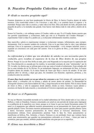 Telos 34


9. Nuestro Propósito Colectivo en el Amor

P: ż Cuál es nuestro propósito aquí?

Estamos despiertos en esta hora ponderando la Gloria de Dios, la fuerza Creativa dentro de todos
nosotros. Esta creatividad colma a los Universos y más allá, y se continúa hacia el espacio y la
eternidad. Porque toda vida es creativa, y toda vida es de Dios. Dios está dentro de todo, del punto más
pequeño de polvo a la montaña más grande. Esta fuerza vital abarca toda la vida sobre y dentro de la
Tierra.

Somos la Creación, y sin embargo somos el Creador, todos en uno. Es el Creador dentro nuestro que
nos permite experimentar y evolucionar, dado que este es el Propósito del Creador Principal —
experimentar Todo Lo Que Es y podría ser, y evolucionar infinitamente mientras creamos.

Que maravilla y gloria es experimentar siempre y evolucionar siempre, infinitamente, para siempre,
eternamente. Este es nuestro sendero de evolución. Esto es lo que tiene toda la vida y que debemos
anticipar. Esta es la esperanza y promesa para toda la humanidad —vivir siempre inmortal, crecer y
expandir en conciencia con cada paso del camino. Esta es la gloria de Dios, y está dentro de todos
nosotros.

La enfermedad y el dolor que ven alrededor de ustedes no son necesarios para la
evolución, pero resultan al separarse de la Luz de Dios dentro de sus propios
Seres. Porque la Luz de Dios brilla en todo, pero está bloqueada en la mayoría por la separación del
Ser. Esta distracción es causada por los medios, la necesidad constante de estar “entretenidos” por la
TV, la radio, los diarios que se utilizan para evitar que surja el miedo al aislamiento. Estar aislados del
Ser es estar aislados de su Yo Divino. Es un aislamiento impuesto, un aislamiento de Dios, la Fuerza
Creadora dentro de ustedes. Es la única fuente de Amor que fluye a través de ustedes. Si tan sólo
pudieran abrir la válvula, y dejar que pase, los inundaría con bienestar, esperanza, promesa, y los
conduciría entre las estrellas.

El amor fluye hacia ustedes ya sea que abran los corazones o no. Está siempre allí, esperando que lo
dejen entrar, y colmarlos con su ternura y anhelo de morar dentro de ustedes. La Humanidad ha
conseguido cerrarse a esta fuerza dadora de vida, y luego buscarla en otras fuentes. Pero la única fuente
de Amor es Dios, y sólo lo espejamos desde adentro, donde ya mora. Entonces vayan adentro y
recurran a la fuente de toda creación, y encontrarán al Universo esperando que ustedes lo exploren.


El Amor es el Pegamento

Yo soy un Maestro Ascendido morando en la ciudad subterránea de Telos donde todo es Luz, todo es
Belleza, y todo es Grandeza. Estamos conectando con usted en este periodo de tiempo para impregnar
a su población de la superficie con Amor, porque es el Amor lo que nos traerá físicamente juntos. El
amor es el pegamento que adherirá nuestros pensamientos en un pensamiento de Amor para nuestro
querido planeta Tierra. Enviamos nuestros pensamientos de Amor para nuestro querido planeta Tierra
a diario. Enviamos nuestros pensamientos de Amor afuera al Universo diariamente. Estos
pensamientos rebotan. Estos pensamientos penetran Todo lo Que Es. Estos pensamientos se
manifiestan en belleza, Paz, Armonía, y Gracia. Entonces es con profundo Amor que venimos hacia
usted, para amonestarlos que guarden sus pensamientos enfocados en el Amor —Amor por toda la
existencia, para que ustedes, también puedan manifestar esta gran paz en su superficie.

P: ż Cómo nos describiría a Dios?
 