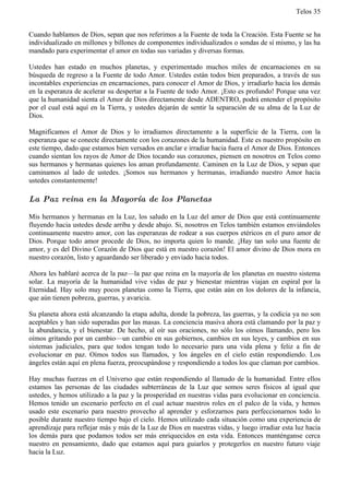 Telos 35


Cuando hablamos de Dios, sepan que nos referimos a la Fuente de toda la Creación. Esta Fuente se ha
individualizado en millones y billones de componentes individualizados o sondas de sí mismo, y las ha
mandado para experimentar el amor en todas sus variadas y diversas formas.

Ustedes han estado en muchos planetas, y experimentado muchos miles de encarnaciones en su
búsqueda de regreso a la Fuente de todo Amor. Ustedes están todos bien preparados, a través de sus
incontables experiencias en encarnaciones, para conocer el Amor de Dios, y irradiarlo hacia los demás
en la esperanza de acelerar su despertar a la Fuente de todo Amor. ¡Esto es profundo! Porque una vez
que la humanidad sienta el Amor de Dios directamente desde ADENTRO, podrá entender el propósito
por el cual está aquí en la Tierra, y ustedes dejarán de sentir la separación de su alma de la Luz de
Dios.

Magnificamos el Amor de Dios y lo irradiamos directamente a la superficie de la Tierra, con la
esperanza que se conecte directamente con los corazones de la humanidad. Este es nuestro propósito en
este tiempo, dado que estamos bien versados en anclar e irradiar hacia fuera el Amor de Dios. Entonces
cuando sientan los rayos de Amor de Dios tocando sus corazones, piensen en nosotros en Telos como
sus hermanos y hermanas quienes los aman profundamente. Caminen en la Luz de Dios, y sepan que
caminamos al lado de ustedes. ¡Somos sus hermanos y hermanas, irradiando nuestro Amor hacia
ustedes constantemente!

La Paz reina en la Mayoría de los Planetas

Mis hermanos y hermanas en la Luz, los saludo en la Luz del amor de Dios que está continuamente
fluyendo hacia ustedes desde arriba y desde abajo. Si, nosotros en Telos también estamos enviándoles
continuamente nuestro amor, con las esperanzas de rodear a sus cuerpos etéricos en el puro amor de
Dios. Porque todo amor procede de Dios, no importa quien lo mande. ¡Hay tan solo una fuente de
amor, y es del Divino Corazón de Dios que está en nuestro corazón! El amor divino de Dios mora en
nuestro corazón, listo y aguardando ser liberado y enviado hacia todos.

Ahora les hablaré acerca de la paz—la paz que reina en la mayoría de los planetas en nuestro sistema
solar. La mayoría de la humanidad vive vidas de paz y bienestar mientras viajan en espiral por la
Eternidad. Hay solo muy pocos planetas como la Tierra, que están aún en los dolores de la infancia,
que aún tienen pobreza, guerras, y avaricia.

Su planeta ahora está alcanzando la etapa adulta, donde la pobreza, las guerras, y la codicia ya no son
aceptables y han sido superadas por las masas. La conciencia masiva ahora está clamando por la paz y
la abundancia, y el bienestar. De hecho, al oír sus oraciones, no sólo los oímos llamando, pero los
oímos gritando por un cambio—un cambio en sus gobiernos, cambios en sus leyes, y cambios en sus
sistemas judiciales, para que todos tengan todo lo necesario para una vida plena y feliz a fin de
evolucionar en paz. Oímos todos sus llamados, y los ángeles en el cielo están respondiendo. Los
ángeles están aquí en plena fuerza, preocupándose y respondiendo a todos los que claman por cambios.

Hay muchas fuerzas en el Universo que están respondiendo al llamado de la humanidad. Entre ellos
estamos las personas de las ciudades subterráneas de la Luz que somos seres físicos al igual que
ustedes, y hemos utilizado a la paz y la prosperidad en nuestras vidas para evolucionar en conciencia.
Hemos tenido un escenario perfecto en el cual actuar nuestros roles en el palco de la vida, y hemos
usado este escenario para nuestro provecho al aprender y esforzarnos para perfeccionarnos todo lo
posible durante nuestro tiempo bajo el cielo. Hemos utilizado cada situación como una experiencia de
aprendizaje para reflejar más y más de la Luz de Dios en nuestras vidas, y luego irradiar esta luz hacia
los demás para que podamos todos ser más enriquecidos en esta vida. Entonces manténganse cerca
nuestro en pensamiento, dado que estamos aquí para guiarlos y protegerlos en nuestro futuro viaje
hacia la Luz.
 