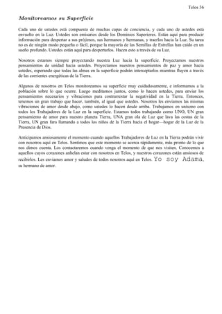 Telos 36

Monitoreamos su Superficie

Cada uno de ustedes está compuesto de muchas capas de conciencia, y cada uno de ustedes está
envuelto en la Luz. Ustedes son emisarios desde los Dominios Superiores. Están aquí para producir
información para despertar a sus prójimos, sus hermanos y hermanas, y traerlos hacia la Luz. Su tarea
no es de ningún modo pequeña o fácil, porque la mayoría de las Semillas de Estrellas han caído en un
sueño profundo. Ustedes están aquí para despertarlos. Hacen esto a través de su Luz.

Nosotros estamos siempre proyectando nuestra Luz hacia la superficie. Proyectamos nuestros
pensamientos de unidad hacia ustedes. Proyectamos nuestros pensamientos de paz y amor hacia
ustedes, esperando que todas las almas en la superficie podrán interceptarlos mientras fluyen a través
de las corrientes energéticas de la Tierra.

Algunos de nosotros en Telos monitoreamos su superficie muy cuidadosamente, e informamos a la
población sobre lo que ocurre. Luego meditamos juntos, como lo hacen ustedes, para enviar los
pensamientos necesarios y vibraciones para contrarrestar la negatividad en la Tierra. Entonces,
tenemos un gran trabajo que hacer, también, al igual que ustedes. Nosotros les enviamos las mismas
vibraciones de amor desde abajo, como ustedes lo hacen desde arriba. Trabajamos en unísono con
todos los Trabajadores de la Luz en la superficie. Estamos todos trabajando como UNO, UN gran
pensamiento de amor para nuestro planeta Tierra, UNA gran ola de Luz que lava las costas de la
Tierra, UN gran faro llamando a todos los niños de la Tierra hacia el hogar—hogar de la Luz de la
Presencia de Dios.

Anticipamos ansiosamente el momento cuando aquellos Trabajadores de Luz en la Tierra podrán vivir
con nosotros aquí en Telos. Sentimos que este momento se acerca rápidamente, más pronto de lo que
nos dimos cuenta. Los contactaremos cuando venga el momento de que nos visiten. Conocemos a
aquellos cuyos corazones anhelan estar con nosotros en Telos, y nuestros corazones están ansiosos de
recibirlos. Les enviamos amor y saludos de todos nosotros aquí en Telos. Yo soy Adama,
su hermano de amor.
 