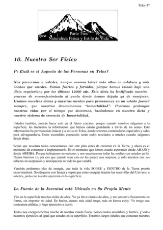 Telos 37




10. Nuestro Ser Físico

P: ż Cuál es el Aspecto de las Personas en Telos?

Nos parecemos a ustedes, aunque seamos talvez más altos en estatura y más
anchos que ustedes. Somos fuertes y fornidos, porque hemos estado bajo una
dieta vegetariana por los últimos 12000 ańos. Esta dieta ha lentificado nuestro
proceso de envevejecimiento al punto donde hemos dejado ya de envejecer.
Usamos nuestras dietas y nuestras mentes para permaneces en un estado juvenil
siempre, que nosotros denominamos “ inmortalidad” . Podemos prolongar
nuestras vidas por el tiempo que deseemos, basándonos en nuestra dieta y
nuestro sistema de creencia de Inmortalidad.

Ustedes también, podrán hacer esto en el futuro cercano, porque cuando nosotros salgamos a la
superficie, les traeremos la información que hemos estado guardando a través de los eones. Esta
información ha permanecido intacta y a salvo en Telos, donde tenemos contenedores especiales y salas
para salvaguardarla. Estos escondites especiales serán todos revelados a ustedes cuando salgamos
desde abajo.

Sepan que nosotros todos concordamos con este plan antes de encarnar en la Tierra, y ahora es el
momento de comenzar a implementarlo. Es el momento que hemos estado esperando desde ABAJO y
desde ARRIBA. Porque trabajamos en unísono, y nos encontramos todas las noches con ustedes en los
Planos Internos Es por eso que cuando leen esto no les parece una sorpresa, y solo asienten con sus
cabezas en aceptación y anticipación de todo lo que vendrá.

Vendrán poderosas olas de energía, que toda la vida SOBRE y DENTRO de la Tierra pronto
experimentará. Sosténganse con fuerza y sepan que estas energías traerán las maravillas del Universo a
ustedes, junto con nuestra aparición en la superficie.


La Fuente de la Juventud está Ubicada en Su Propia Mente

Viví en la superficie muchos miles de años. Yo ya llevo cientos de años, y me conservo físicamente en
forma, sin importar mi edad. De hecho, cuanto más edad tengo, más en forma estoy. Yo tengo una
contextura atlética, y hago ejercicios a diario.

Todos nos enorgullecemos mucho de nuestro estado físico. Somos todos saludables y fuertes, y todos
hacemos ejercicios al igual que ustedes en la superficie. Tenemos largos túneles que conectan nuestras
 