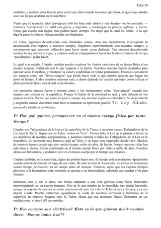 Telos 38

ciudades, y usamos estos túneles para correr por ellos cuando hacemos ejercicios, al igual que ustedes
usan sus largos senderos en la superficie.

Verán que el acumular años (envejecer) sólo los hace más sabios y más fuertes—no lo contrario. —
Entonces “envejezcan” en edad con gracia y dignidad, y mantengan su proeza, agilidad, y fuerza.
Verán que cuanto más hagan, más podrán hacer siempre. No dejen que la edad los limite—o lo que
diga la gente los limite. Porque ustedes son ilimitados.

En Telos, seguimos descubriendo cuan ilimitados somos. Aún nos encontramos investigando lo
desconocido con respecto a nuestros cuerpos. Seguimos experimentando con nuestros cuerpos, y
encontramos que podemos utilizarlos para hacer tantas cosas distintas. Aún estamos descubriendo
nuestra fuerza interior y vigor, y estamos todavía empujándonos hacia los límites exteriores de lo que
“pensábamos” poder hacer.

Es igual con ustedes. Ustedes también pueden explorar los límites exteriores de su forma física al no
aceptar ninguna limitación con lo que respecta a la fuerza. Nuestros cuerpos fueron diseñados para
ejecutar actos Hercúleos, y mantener la salud y estabilidad en forma permanente. Entonces consideren
sus cuerpos como una “forma mágica” que puede hacer todo lo que ustedes quieren que hagan sin
dolor ni limites. Todos nosotros sabemos esto, y ahora depende de ustedes aprender cómo utilizar el
pleno potencial físico con el cual están dotados.

Les enviamos nuestra fuerza y nuestro amor, y les mostraremos cómo “rejuvenecer” cuando nos
unamos con ustedes en la superficie. Porque la fuente de la juventud es real, y está ubicada en sus
propias mentes. Yo me veo como un joven, aunque soy anciano según sus estándares. Se sorprenderán
y alegrarán cuando descubran cuan fácil es mantener su apariencia juvenil. Yo soy Adama,
juventud y sabiduría combinada.

P: ż Por qué quieren permanecer en el mismo cuerpo físico por tanto
tiempo?

Ustedes son Trabajadores de la Luz en la superficie de la Tierra, y nosotros somos Trabajadores de la
Luz bajo la Tierra. Sepan que en Telos, vemos su “Luz”. Vemos toda la Luz en el planeta a través de
los monitores de nuestras computadoras, y podemos rastrear a todos los Trabajadores de la Luz en la
Superficie. Es realmente muy hermoso aquí en Telos, y un lugar muy inspirador donde vivir. Muchos
de nosotros hemos estado aquí por mucho tiempo, miles de años, de hecho. Porque nuestras vidas han
sido ricas y plenas, hemos continuado en el mismo cuerpo físico por miles y miles de años. Nuestras
almas son Inmortales, y podemos vivir en el mismo cuerpo por el tiempo que elijamos.

Ustedes también, en la superficie, algún día podrán hacer esto. El tiempo está acercándose rápidamente
cuando podrán determinar el largo de sus vidas. De esto se trata la Ascensión. Es acerca de determinar
cuánto tiempo permanecer en un cuerpo antes de avanzar. Entonces sepan que les esperan tiempos
gloriosos a la humanidad toda, mientras se ajustan a su Inmortalidad, sabiendo que pueden vivir para
siempre.

Sabíamos esto, y por lo tanto, nos hemos adaptado a una vida gloriosa como Seres Inmortales
experimentando en un cuerpo humano. Esto es lo que ustedes en la superficie han estado haciendo,
aunque la mayoría de ustedes no estén concientes de esto. La vida en Telos es rica y diversa, y es una
alegría vivirla. Pronto, estaremos aguardando la visita de nuestros hermanos y hermanas de la
superficie en nuestros hogares bajo la Tierra. Hasta que ese momento llegue, llámenme en sus
meditaciones, y estaré allí con ustedes.

P: ż Sus cuerpos son eléctricos? ż Esto es lo que quieren decir cuando
dicen “ Somos todos Luz” ?
 