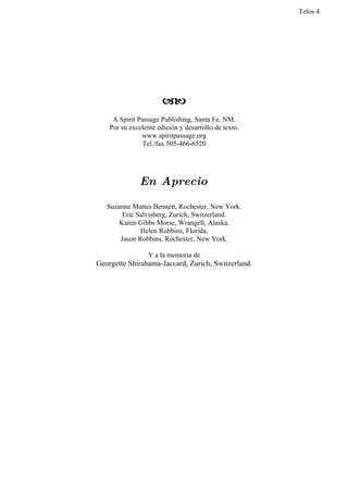 Telos 4




                       
     A Spirit Passage Publishing, Santa Fe, NM,
    Por su excelente edición y desarrollo de texto.
               www.spiritpassage.org
               Tel./fax 505-466-6520




              En Aprecio

   Suzanne Mattes Bennett, Rochester, New York.
        Eric Salvisberg, Zurich, Switzerland.
       Karen Gibbs Morse, Wrangell, Alaska.
              Helen Robbins, Florida,
       Jason Robbins, Rochester, New York.

                  Y a la memoria de
Georgette Shirahama-Jaccard, Zurich, Switzerland.
 