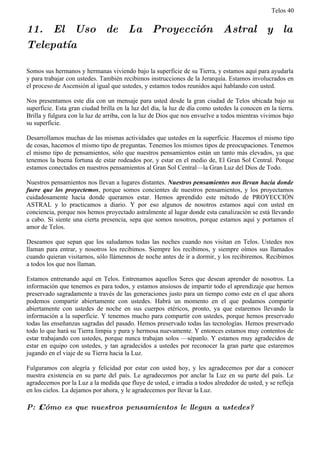 Telos 40


11. El Uso de La Proyección Astral y la
Telepatía

Somos sus hermanos y hermanas viviendo bajo la superficie de su Tierra, y estamos aquí para ayudarla
y para trabajar con ustedes. También recibimos instrucciones de la Jerarquía. Estamos involucrados en
el proceso de Ascensión al igual que ustedes, y estamos todos reunidos aquí hablando con usted.

Nos presentamos este día con un mensaje para usted desde la gran ciudad de Telos ubicada bajo su
superficie. Esta gran ciudad brilla en la luz del día, la luz de día como ustedes la conocen en la tierra.
Brilla y fulgura con la luz de arriba, con la luz de Dios que nos envuelve a todos mientras vivimos bajo
su superficie.

Desarrollamos muchas de las mismas actividades que ustedes en la superficie. Hacemos el mismo tipo
de cosas, hacemos el mismo tipo de preguntas. Tenemos los mismos tipos de preocupaciones. Tenemos
el mismo tipo de pensamientos, sólo que nuestros pensamientos están un tanto más elevados, ya que
tenemos la buena fortuna de estar rodeados por, y estar en el medio de, El Gran Sol Central. Porque
estamos conectados en nuestros pensamientos al Gran Sol Central—la Gran Luz del Dios de Todo.

Nuestros pensamientos nos llevan a lugares distantes. Nuestros pensamientos nos llevan hacia donde
fuere que los proyectemos, porque somos concientes de nuestros pensamientos, y los proyectamos
cuidadosamente hacia donde queramos estar. Hemos aprendido este método de PROYECCIÓN
ASTRAL y lo practicamos a diario. Y por eso algunos de nosotros estamos aquí con usted en
conciencia, porque nos hemos proyectado astralmente al lugar donde esta canalización se está llevando
a cabo. Si siente una cierta presencia, sepa que somos nosotros, porque estamos aquí y portamos el
amor de Telos.

Deseamos que sepan que los saludamos todas las noches cuando nos visitan en Telos. Ustedes nos
llaman para entrar, y nosotros los recibimos. Siempre los recibimos, y siempre oímos sus llamados
cuando quieran visitarnos, sólo llámennos de noche antes de ir a dormir, y los recibiremos. Recibimos
a todos los que nos llaman.

Estamos entrenando aquí en Telos. Entrenamos aquellos Seres que desean aprender de nosotros. La
información que tenemos es para todos, y estamos ansiosos de impartir todo el aprendizaje que hemos
preservado sagradamente a través de las generaciones justo para un tiempo como este en el que ahora
podemos compartir abiertamente con ustedes. Habrá un momento en el que podamos compartir
abiertamente con ustedes de noche en sus cuerpos etéricos, pronto, ya que estaremos llevando la
información a la superficie. Y tenemos mucho para compartir con ustedes, porque hemos preservado
todas las enseñanzas sagradas del pasado. Hemos preservado todas las tecnologías. Hemos preservado
todo lo que hará su Tierra limpia y pura y hermosa nuevamente. Y entonces estamos muy contentos de
estar trabajando con ustedes, porque nunca trabajan solos —sépanlo. Y estamos muy agradecidos de
estar en equipo con ustedes, y tan agradecidos a ustedes por reconocer la gran parte que estaremos
jugando en el viaje de su Tierra hacia la Luz.

Fulguramos con alegría y felicidad por estar con usted hoy, y les agradecemos por dar a conocer
nuestra existencia en su parte del país. Le agradecemos por anclar la Luz en su parte del país. Le
agradecemos por la Luz a la medida que fluye de usted, e irradia a todos alrededor de usted, y se refleja
en los cielos. La dejamos por ahora, y le agradecemos por llevar la Luz.

P: ż Cómo es que nuestros pensamientos le llegan a ustedes?
 