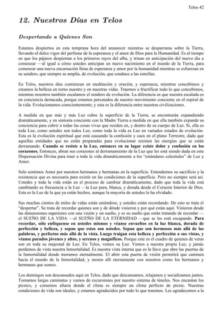 Telos 42


12. Nuestros Días en Telos

Despertando a Quienes Son

Estamos despiertos en esta temprana hora del amanecer mientras se desparrama sobre la Tierra,
llevando el dulce vigor del perfume de la esperanza y el amor de Dios para la Humanidad. Es el tiempo
en que los pájaros despiertan a los primeros rayos del alba, y trinan en anticipación del nuevo día a
comenzar —al igual a cómo ustedes anticipan un nuevo nacimiento en el mundo de la Tierra, para
comenzar una nueva encarnación llena de esperanza y amor por la humanidad mientras se esfuerzan en
su sendero, que siempre se amplía, de evolución, que conduce a las estrellas.

En Telos, nuestros días comienzan en meditación y oración, y esperanza, mientras concebimos y
creamos la belleza en torno nuestro y en nuestras vidas. Traemos a fructificar todo lo que concebimos,
mientras nosotros también escalamos el sendero de evolución. La diferencia es que nuestra escalada es
en conciencia destacada, porque estamos percatados de nuestro movimiento conciente en el espiral de
la vida. Evolucionamos conscientemente; y esta es la diferencia entre nuestras civilizaciones.

A medida en que más y más Luz cubre la superficie de la Tierra, se encontrarán expandiendo
dramáticamente, y en sintonía conciente con la Madre Tierra a medida en que ella también expande su
conciencia para cubrir a todas las cosas vivas que residen en, y dentro de su cuerpo de Luz. Si, ella es
toda Luz, como ustedes son todos Luz, como toda la vida es Luz en variados estados de evolución.
Esta es la evolución espiritual que está causando la confusión y caos en el plano Terrestre, dado que
aquellas entidades que no están preparadas para evolucionar resisten las energías que se están
derramando. Cuando se resiste a la Luz, entonces en su lugar existe dolor y confusión en los
corazones. Entonces, abran sus corazones al derramamiento de la Luz que les está siendo dada en esta
Dispensación Divina para traer a toda la vida dramáticamente a los “estándares celestiales” de Luz y
Amor.

Solo sentimos Amor por nuestros hermanos y hermanas en la superficie. Entendemos su sacrificio y la
resistencia que es necesaria para existir en las condiciones de la superficie. Pero no siempre será así.
Ustedes y toda la vida están en el proceso de cambiar dramáticamente, dado que toda la vida está
cambiando su frecuencia a la Luz —la Luz pura, blanca, y dorada desde el Corazón Interior de Dios.
Esta es la Luz de la que ya están hechos, aunque la mayoría de ustedes lo ha olvidado.

Sus muchas cientos de miles de vidas están uniéndose, y ustedes están recordando. De esto se trata el
“despertar”. Se trata de recordar quienes son y de dónde vinieron y por qué están aquí. Vinieron desde
las dimensiones superiores con una visión y un sueño, y es su sueño que están tratando de recordar —
el SUEÑO DE LA VIDA —el SUEÑO DE LA ETERNIDAD —que se les está escapando. Para
recordar, sólo enfóquense en ustedes mismos y véanse envueltos en la luz blanca, dorada de
perfección y belleza, y sepan que estos son ustedes. Sepan que son hermosos más allá de las
palabras, y perfectos más allá de la vista. Luego traigan esta belleza y perfección a sus vistas, y
véanse parados jóvenes y altos, y serenos y magníficos. Porque este es el cuadro de quienes de veras
son en toda su majestad de Luz. En Telos, vemos su Luz. Vemos a nuestra propia Luz, y jamás
perdemos de vista nuestra Inmortalidad. Es nuestra vista interna que es la llave que abre las puertas de
la Inmortalidad donde moramos eternalmente. El abrir esta puerta de visión permitirá que caminen
hacia el mundo de la Inmortalidad, y moren allí eternamente con nosotros como los hermanos y
hermanas que somos.

Los domingos son descansados aquí en Telos, dado que descansamos, relajamos y socializamos juntos.
Tomamos largas caminatas y vamos de excursiones por nuestro sistema de túneles. Nos encantan los
picnics, y comemos afuera donde el clima es siempre un clima perfecto de picnic. Nuestras
condiciones de vida son ideales, y estamos agradecidos por todo lo que tenemos. Les agradecemos a la
 