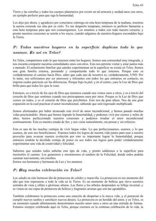 Telos 43

Tierra y las estrellas y todos los cuerpos planetarios por existir en tal armonía y unidad unos con otros,
un ejemplo perfecto para que siga la humanidad.

Los dejo por ahora, y agradezco por conectarse conmigo en esta hora temprana de la mañana, mientras
la aurora extiende sus alas por su cielo. Yo me despierto temprano, entonces es perfecto llamarme a
esta hora temprana para que nos comuniquemos. Los amamos a todos con todo nuestro corazón, y
pronto nuestros corazones se unirán a los suyos, cuando salgamos de nuestros hogares escondidos bajo
la Tierra.


P: Todos nuestros hogares en la superficie duplican todo lo que
usamos. ż Es así en Telos?

En Telos, compartimos todo lo que tenemos entre los hogares. Somos una comunidad muy integrada, y
nos encanta compartir nuestras comodidades unos con otros. Esto nos permite visitar y estar juntos más
a menudo. El aislamiento familiar que ustedes experimentan en la superficie no existe en Telos. Somos
una gran familia extensa, prestando y compartiendo todo lo que tenemos. Porque esto es
verdaderamente el camino hacia Dios, saber que cada uno de nosotros es, verdaderamente, UNO. Por
lo tanto, nos esforzamos por ser amorosos y tolerantes con todos los que entramos en contacto, no
importa cuales parezcan ser las diferencias. Porque bajo la piel, y en el centro, yace la Luz de Dios que
brilla para que todos los ojos la vean.

Entonces, es a través de los ojos de Dios que miramos cuando nos vemos unos a otros, y es a través del
corazón de Dios que sentimos cuando nos preocupamos unos por otros. Porque es la Luz de Dios que
vemos en todos, y es el corazón de Dios que percibimos. Esto nos da gran altura. Nos da una gran
expansión en la cual practicar el amor incondicional, sabiendo que será regresado multiplicado.

Somos afortunados por haber alcanzado este nivel de amor incondicional, y hemos pasado muchas
vidas practicándolo. Ahora que hemos logrado la Inmortalidad, y podemos vivir por cientos y miles de
años, hemos perfeccionado nuestros corazones y podemos irradiar el amor incondicional
continuamente. Este es nuestro estado de Ser, y nos viene naturalmente, sin pensar y sin esfuerzo.

Esta es una de las muchas ventajas de vivir largas vidas. Lo que perfeccionamos, usamos, y lo que
usamos, de esto nos beneficiamos. Traemos todos los logros de nuestra vida juntos para usar a nuestro
provecho para avanzar nuestra evolución por esto es importante lograr la Inmortalidad, porque
entonces tendrán la decidida ventaja de poner en uso todos sus logros para poder verdaderamente
experimentar una vida de creatividad y felicidad.

Sabemos que ustedes todos anhelan este tipo de vida, y pronto saldremos a la superficie para
mostrarles el camino. Los guiaremos y mostraremos el sendero de la Felicidad, donde todos podrán
caminar nuevamente, sin estorbos.
Somos sus hermanos y hermanas de Luz y los amamos.

P: ż Hay mucha celebración en Telos?

Los saludo en este hermoso día de primavera de calidez y maravilla. La primavera es ese momento del
año que trae esperanzas a toda la vida en la Tierra. Es un momento de belleza que eleva nuestros
sentidos de vista y olfato a gloriosas alturas. Las flores y los árboles desprenden su follaje invernal, y
se visten en sus ropas de primavera de belleza y fragrantes aromas que son tan agradables.

También celebramos la primavera como una estación de despertar a la nueva vida, y el potencial de
cumplir nuevos sueños y satisfacer nuevos deseos. La primavera es un heraldo del amor, y en Telos, es
un momento cuando abiertamente demostramos nuestro amor unos a otros en una miríada de formas.
Estamos siempre celebrando aquí en Telos, porque creemos en la continua celebración de la vida, la
 
