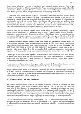 Telos 45

Somos todos saludables y fuertes, y trabajamos duro cuidando nuestro entorno. Pero lo que
denominamos “trabajo” es diferente a su definición. Porque nuestro trabajo abarca alegría y habilidad
para llevar a cabo los proyectos del día. Apartamos cierto número de horas para completar nuestras
tareas diarias, y usamos el resto para gozar de nuestros pasatiempos y creatividad.

La creatividad juega un rol principal en Telos, y está en igual jerarquía con la labor manual, porque
creemos en equilibrar las actividades de la vida. Creemos en participar en todo lo que hacemos con
gran alegría, gozando de nuestra creatividad al perseguir todo lo que podamos, al ir tras todas las
oportunidades. A través de nuestras largas vida, hemos todos demostrado que podemos crear
prácticamente todo lo que pudiéramos jamás desear. Hemos todos demostrado nuestros distintos
talentos en muchas distintas y diversas áreas. Utilizamos nuestros talentos, toda nuestra creatividad, y
todas nuestras habilidades especiales para el beneficio y bienestar de todos en Telos.

¡Nuestras vidas son muy alegres! Pasmos mucho tiempo afuera en nuestras comunidades. Pasamos
mucho tiempo socializando y ayudándonos unos a otros. Pasamos mucho tiempo visitando y
entrenando a nuestra juventud a desarrollar sus talentos y habilidades. Somos un grupo homogéneo,
nos llevamos fácilmente y bien unos con otros para cosechar los frutos que la vida ofrece. Y la vida
ofrece mucho. La vida ofrece todo lo que pudieran soñar. La vida provee todo lo que pudieran querer.

El propósito de la vida es soñar, y en ese sueño, crear todo lo que jamás hayan soñado. Bueno, esto
es lo que hemos aprendido a hacer. Hemos aprendido a crear el SUEÑO DE LA VIDA. Porque hemos
mantenido nuestros pensamientos puros y en armonía con el Creador. Por lo tanto, TODO LO QUE
SOÑAMOS, CREAMOS, Y TODO LO QUE CREAMOS, HONRAMOS. Porque toda la vida es
sagrada, y todas las actividades de la vida son sagradas. Todo aquello en que ponemos nuestra mente,
logramos. La llave de nuestro éxito es la pureza en nuestros pensamientos y nuestro amor por la vida.

Sabemos que las condiciones de la superficie están en contraste con el entorno en Telos. Y sin embargo
es posible para ustedes vivir más allá de la densidad que sienten en la superficie. Es posible para
ustedes volar sobre la discordia y el caos al mantener su vista enfocada en las Estrellas, y sus corazones
en sintonía con las melodías del Creador.

Todos nosotros en Telos, estamos listos para recibir visitantes de la superficie. Oramos por este
momento en el que podamos abrir nuestras puertas a todos los que elijan venir aquí.

Porque verdaderamente, somos todos hermanos y hermanas que han estado separados por los estratos
de la Tierra. Entonces, cuando sea que estén cansados, sólo enfóquense en sus hermanos y hermanas en
Telos y retiran de nosotros su fuerza. Porque pronto estaremos trabajando al lado suyo en la superficie,
guiándolos y mostrándoles todo lo que puede ser.

P: ż Tienen trabas en sus puertas?

No trabamos nuestras puertas de noche, ni tenemos un sistema de trabas y candados o a gente
patrullando nuestras calles. Realmente es muy seguro aquí en Telos, ya que todos nos conocemos
como niños de Dios. Entonces no necesitamos los mecanismos y sistemas de protección que ustedes
necesitan en la superficie. Cuando toda la humanidad se dé cuenta que toda la humanidad proviene de
la misma fuente, y que somos todos hermanos y hermanas, entonces la necesidad de mecanismos de
protección retrocederá, y sus calles estarán seguras nuevamente. Hasta ese momento, mantengan sus
mecanismos de seguridad intactos, porque hay peligro en la superficie que no existe aquí en Telos.

Pasen tiempo meditando en sus hogares, y enfocándose en la Luz derramándose en su forma. Ustedes
son todos Seres de Luz, aquí en un viaje por la vida, parando en la Tierra por sólo un breve momento
en la Eternidad. Pronto estaremos con ustedes en la superficie, ayudándoles y enseñándoles todo lo que
sabemos.
 