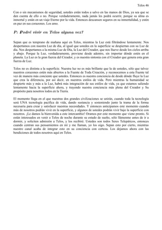 Telos 46

Con o sin mecanismos de seguridad, ustedes están todos a salvo en las manos de Dios, ya sea que se
den cuenta de ello o no. Porque verdaderamente, nada jamás les podrá ocurrir, porque su alma es
inmortal y están en un viaje Eterno por la vida. Entonces descansen seguros en su inmortalidad, y estén
en paz en sus corazones. Los amo.

P: ż Podré vivir en Telos alguna vez?

Sepan que es temprano de mañana aquí en Telos, mientras la Luz está filtrándose lentamente. Nos
despertamos con nuestra Luz de día, al igual que ustedes en la superficie se despiertan con su Luz de
día. Nos despertamos a la misma Luz de Día, la Luz del Creador, que nos llueve desde los cielos arriba
y abajo. Porque la Luz, verdaderamente, proviene desde adentro, sin importar dónde estén en el
planeta. La Luz es la gran fuerza del Creador, y es nuestra sintonía con el Creador que genera esta gran
fuerza de Luz.

Telos no es distinta a la superficie. Nuestra luz no es más brillante que la de ustedes, sólo que talvez
nuestros corazones estén más abiertos a la Fuente de Toda Creación, y reconocemos a esta Fuente tal
vez de manera más conciente que ustedes. Entonces es nuestra conciencia de desde dónde fluye la Luz
que crea la diferencia, por así decir, en nuestros estilos de vida. Pero mientras la humanidad se
despierte más y más a la Luz, habrá más integración de sus estilos de vida, ya que estamos saliendo
lentamente hacia la superficie ahora, y trayendo nuestra conciencia más plena del Creador y Su
propósito para nosotros todos en la Tierra.

El momento llega en el que nuestras dos grandes civilizaciones se unirán, cuando toda la tecnología
será UNA tecnología pacífica de vida, dando sustancia y sosteniendo junto la trama de la forma
necesaria para crear y satisfacer nuestras necesidades. Y entonces anticipamos este momento cuando
más de nosotros podrán vivir en la superficie, y algunos de ustedes podrán vivir bajo la superficie con
nosotros. ¡Le damos la bienvenida a este intercambio! Oramos por este momento que viene pronto. Si
están interesados en venir a Telos de noche durante su estado de sueño, sólo llámenme antes de ir a
dormir, y soliciten admisión a Telos, y los recibiré. Ustedes son todos Seres Telepáticos, entonces
cuando centran sus pensamientos en mí y me llaman, yo los oigo. Sepan esto por cierto, mientras
nuestro canal acaba de integrar esto en su conciencia con certeza. Los dejamos ahora con las
bendiciones de todos nosotros aquí en Telos.
 