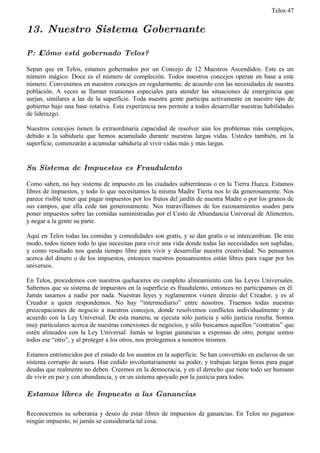 Telos 47


13. Nuestro Sistema Gobernante

P: ż Cómo está gobernado Telos?

Sepan que en Telos, estamos gobernados por un Concejo de 12 Maestros Ascendidos. Este es un
número mágico. Doce es el número de compleción. Todos nuestros concejos operan en base a este
número. Convenimos en nuestros concejos en regularmente, de acuerdo con las necesidades de nuestra
población. A veces se llaman reuniones especiales para atender las situaciones de emergencia que
surjan, similares a las de la superficie. Toda nuestra gente participa activamente en nuestro tipo de
gobierno bajo una base rotativa. Esta experiencia nos permite a todos desarrollar nuestras habilidades
de liderazgo.

Nuestros concejos tienen la extraordinaria capacidad de resolver aún los problemas más complejos,
debido a la sabiduría que hemos acumulado durante nuestras largas vidas. Ustedes también, en la
superficie, comenzarán a acumular sabiduría al vivir vidas más y más largas.


Su Sistema de Impuestos es Fraudulento

Como saben, no hay sistema de impuesto en las ciudades subterráneas o en la Tierra Hueca. Estamos
libres de impuestos, y todo lo que necesitamos la misma Madre Tierra nos lo da generosamente. Nos
parece risible tener que pagar impuestos por los frutos del jardín de nuestra Madre o por los granos de
sus campos, que ella cede tan generosamente. Nos maravillamos de los razonamientos usados para
poner impuestos sobre las comidas suministradas por el Cesto de Abundancia Universal de Alimentos,
y negar a la gente su parte.

Aquí en Telos todas las comidas y comodidades son gratis, y se dan gratis o se intercambian. De este
modo, todos tienen todo lo que necesitan para vivir una vida donde todas las necesidades son suplidas,
y como resultado nos queda tiempo libre para vivir y desarrollar nuestra creatividad. No pensamos
acerca del dinero o de los impuestos, entonces nuestros pensamientos están libres para vagar por los
universos.

En Telos, procedemos con nuestros quehaceres en completo alineamiento con las Leyes Universales.
Sabemos que su sistema de impuestos en la superficie es fraudulento, entonces no participamos en él.
Jamás tasamos a nadie por nada. Nuestras leyes y reglamentos vienen directo del Creador, y es al
Creador a quien respondemos. No hay “intermediario” entre nosotros. Traemos todas nuestras
preocupaciones de negocio a nuestros concejos, donde resolvemos conflictos individualmente y de
acuerdo con la Ley Universal. De esta manera, se ejecuta sólo justicia y sólo justicia resulta. Somos
muy particulares acerca de nuestras conexiones de negocios, y sólo buscamos aquellos “contratos” que
estén alineados con la Ley Universal. Jamás se logran ganancias a expensas de otro, porque somos
todos ese “otro”, y al proteger a los otros, nos protegemos a nosotros mismos.

Estamos entristecidos por el estado de los asuntos en la superficie. Se han convertido en esclavos de un
sistema corrupto de usura. Han cedido involuntariamente su poder, y trabajan largas horas para pagar
deudas que realmente no deben. Creemos en la democracia, y en el derecho que tiene todo ser humano
de vivir en paz y con abundancia, y en un sistema apoyado por la justicia para todos.

Estamos libres de Impuesto a las Ganancias

Reconocemos su soberanía y deseo de estar libres de impuestos de ganancias. En Telos no pagamos
ningún impuesto, ni jamás se consideraría tal cosa.
 