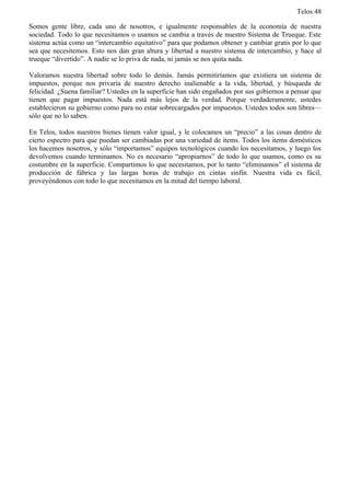Telos 48

Somos gente libre, cada uno de nosotros, e igualmente responsables de la economía de nuestra
sociedad. Todo lo que necesitamos o usamos se cambia a través de nuestro Sistema de Trueque. Este
sistema actúa como un “intercambio equitativo” para que podamos obtener y cambiar gratis por lo que
sea que necesitemos. Esto nos dan gran altura y libertad a nuestro sistema de intercambio, y hace al
trueque “divertido”. A nadie se lo priva de nada, ni jamás se nos quita nada.

Valoramos nuestra libertad sobre todo lo demás. Jamás permitiríamos que existiera un sistema de
impuestos, porque nos privaría de nuestro derecho inalienable a la vida, libertad, y búsqueda de
felicidad. ¿Suena familiar? Ustedes en la superficie han sido engañados por sus gobiernos a pensar que
tienen que pagar impuestos. Nada está más lejos de la verdad. Porque verdaderamente, ustedes
establecieron su gobierno como para no estar sobrecargados por impuestos. Ustedes todos son libres—
sólo que no lo saben.

En Telos, todos nuestros bienes tienen valor igual, y le colocamos un “precio” a las cosas dentro de
cierto espectro para que puedan ser cambiadas por una variedad de items. Todos los items domésticos
los hacemos nosotros, y sólo “importamos” equipos tecnológicos cuando los necesitamos, y luego los
devolvemos cuando terminamos. No es necesario “apropiarnos” de todo lo que usamos, como es su
costumbre en la superficie. Compartimos lo que necesitamos, por lo tanto “eliminamos” el sistema de
producción de fábrica y las largas horas de trabajo en cintas sinfín. Nuestra vida es fácil,
proveyéndonos con todo lo que necesitamos en la mitad del tiempo laboral.
 