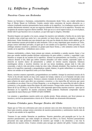 Telos 49


14. Edificios y Tecnología

Nuestras Casas son Redondas

Somos sus hermanos y hermanas, contactándolos directamente desde Telos, una ciudad subterránea
bajo el Monte Shasta en California. Ustedes estarán todos concientes de nuestra ubicación ya, y
estamos irradiando nuestros pensamientos hacia ustedes en la superficie. Les irradiamos nuestro amor a
ustedes diariamente mientras van por sus negocios tratando de sobrevivir en la superficie. Nosotros nos
ocupamos de nuestros negocios diarios también. Solo que no es a nivel supervivencia, es a nivel placer,
donde todo lo que hacemos nos es un placer, ya que todo aquí es alegría y felicidad.

Nuestros hogares son iguales a los suyos, aunque los nuestros son redondos y hechos de un cierto tipo
de piedra como cristal que emite luz y nos permite ver hacia fuera en todos los ángulos y todas las
direcciones. Están formados por una sustancia que evita que los demás de afuera miren adentro, por lo
tanto mantienen nuestra privacidad en todo momento. Esto es muy importante para nosotros en Telos,
porque somos individuos privados, al igual que lo son ustedes en la superficie. Somos privados, y sin
embargo amamos socializar y juntarnos en grupos para hacer fiestas, y sólo sentarnos como lo hacen
ustedes en la superficie, visitándonos unos a otros.

Estamos emitiéndoles a diario, hasta minuto por minuto, enviándoles a ustedes nuestro Amor y Luz
para que ustedes también puedan disfrutar sentimientos de gran calidez y confort, y seguridad y paz,
mientras se ocupan de sus asuntos de la superficie. Alineen sus pensamientos con nosotros, y con los
cetáceos durante el día, dado que ambos estamos alineados con todos ustedes, esperando captar su
atención en nuestro marco de pensamiento y señalar en retorno nuestra respuesta. Entonces
manténganse alertas a nosotros mientras van por sus tareas mundanas, porque toda la vida está
conectada, y toda la vida está alerta a todas las otras vidas vibrando alrededor. Hay muchos de ustedes
ahora en la superficie esperando y preguntándose cuándo Adama y la gente subterránea va a emerger y
unirse con ustedes en la superficie como ya lo hizo Sharula.

Bueno, nosotros estamos esperando y preguntándonos eso también. Aunque la conciencia masiva de la
Tierra se ha elevado mucho en muy corto espacio de tiempo, todavía no es lo bastante elevada como
para permitirnos emerger seguros. Entonces estamos tratando de alcanzar a toda la humanidad en un
gran esfuerzo de amor, para abrir sus corazones a nosotros y a las maravillas del universo que yacen
escondidas en sus almas. Este es el Gran Despertar, y es un despertar a las maravillas de toda la vida en
existencia y a las grandes maravillas dentro de todos nosotros. Porque todos somos Seres maravillosos,
llenos de la Luz de Dios y el Amor de Dios, sólo esperando aprovechar nuestras reservas—para que se
derramen en la superficie de nuestra conciencia donde podamos finalmente comprender nuestra
capacidad de maravillarnos por TODO LO QUE SOMOS

Los amamos y aguardamos nuestra unión con ustedes pronto. Hasta entonces, por favor piensen en
nosotros y envíen sus pensamientos a través de la Tierra donde nos alcanzarán directamente.

Usamos Cristales para Navegar Dentro del Globo

Sepan que en Telos nos esforzamos por estar en unísono unos con otros diariamente. Esto es fácil de
hacer para nosotros, porque somos concientes de nuestros pensamientos y sentimientos mucho más de
lo que lo son ustedes en la superficie.

Tenemos lo que ustedes llamarían un parabrisas. Nuestra atmósfera está protegida por la Luz de
nuestros pensamientos, que están siempre en armonía con Dios y la Tierra. Nuestros pensamientos
proyectan una capa protectora alrededor de nosotros que templa a los elementos y nos trae la
perfección de nuestro clima. Usamos cristales para navegar por adentro del globo. Usamos cristales
 