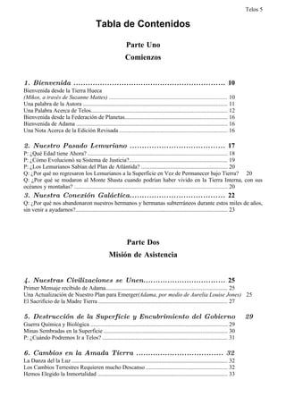 Telos 5

                                            Tabla de Contenidos

                                                               Parte Uno
                                                              Comienzos


1. Bienvenida ............................................................... 10
Bienvenida desde la Tierra Hueca
(Mikos, a través de Suzanne Mattes) .................................................................................. 10
Una palabra de la Autora .................................................................................................... 11
Una Palabra Acerca de Telos.............................................................................................. 12
Bienvenida desde la Federación de Planetas....................................................................... 16
Bienvenida de Adama ........................................................................................................ 16
Una Nota Acerca de la Edición Revisada .......................................................................... 16

2. Nuestro Pasado Lemuriano ....................................... 17
P: ¿Qué Edad tiene Ahora? ................................................................................................ 18
P: ¿Cómo Evolucionó su Sistema de Justicia?.................................................................... 19
P: ¿Los Lemurianos Sabían del Plan de Atlántida? ........................................................... 20
Q: ¿Por qué no regresaron los Lemurianos a la Superficie en Vez de Permanecer bajo Tierra? 20
Q: ¿Por qué se mudaron al Monte Shasta cuando podrían haber vivido en la Tierra Interna, con sus
océanos y montañas? .......................................................................................................... 20
3. Nuestra Conexión Galáctica....................................... 22
Q: ¿Por qué nos abandonaron nuestros hermanos y hermanas subterráneos durante estos miles de años,
sin venir a ayudarnos?......................................................................................................... 23




                                                               Parte Dos
                                                    Misión de Asistencia


4. Nuestras Civilizaciones se Unen.................................. 25
Primer Mensaje recibido de Adama.................................................................................... 25
Una Actualización de Nuestro Plan para Emerger(Adama, por medio de Aurelia Louise Jones) 25
El Sacrificio de la Madre Tierra ......................................................................................... 27

5. Destrucción de la Superficie y Encubrimiento del Gobierno                                                                          29
Guerra Química y Biológica ............................................................................................... 29
Minas Sembradas en la Superficie ..................................................................................... 30
P: ¿Cuándo Podremos Ir a Telos? ...................................................................................... 31

6. Cambios en la Amada Tierra .................................... 32
La Danza del la Luz ............................................................................................................ 32
Los Cambios Terrestres Requieren mucho Descanso ........................................................ 32
Hemos Elegido la Inmortalidad .......................................................................................... 33
 