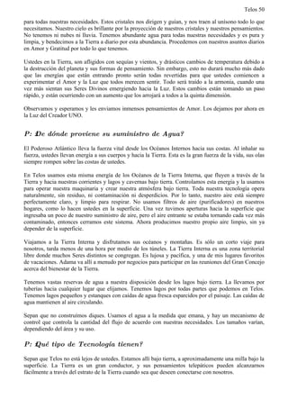 Telos 50

para todas nuestras necesidades. Estos cristales nos dirigen y guían, y nos traen al unísono todo lo que
necesitamos. Nuestro cielo es brillante por la proyección de nuestros cristales y nuestros pensamientos.
No tenemos ni nubes ni lluvia. Tenemos abundante agua para todas nuestras necesidades y es pura y
limpia, y bendecimos a la Tierra a diario por esta abundancia. Procedemos con nuestros asuntos diarios
en Amor y Gratitud por todo lo que tenemos.

Ustedes en la Tierra, son afligidos con sequías y vientos, y drásticos cambios de temperatura debido a
la destrucción del planeta y sus formas de pensamiento. Sin embargo, esto no durará mucho más dado
que las energías que están entrando pronto serán todas revertidas para que ustedes comiencen a
experimentar el Amor y la Luz que todos merecen sentir. Todo será traído a la armonía, cuando una
vez más sientan sus Seres Divinos emergiendo hacia la Luz. Estos cambios están tomando un paso
rápido, y están ocurriendo con un aumento que los arrojará a todos a la quinta dimensión.

Observamos y esperamos y les enviamos inmensos pensamientos de Amor. Los dejamos por ahora en
la Luz del Creador UNO.


P: ż De dónde proviene su suministro de Agua?

El Poderoso Atlántico lleva la fuerza vital desde los Océanos Internos hacia sus costas. Al inhalar su
fuerza, ustedes llevan energía a sus cuerpos y hacia la Tierra. Esta es la gran fuerza de la vida, sus olas
siempre rompen sobre las costas de ustedes.

En Telos usamos esta misma energía de los Océanos de la Tierra Interna, que fluyen a través de la
Tierra y hacia nuestras corrientes y lagos y cavernas bajo tierra. Controlamos esta energía y la usamos
para operar nuestra maquinaria y crear nuestra atmósfera bajo tierra. Toda nuestra tecnología opera
naturalmente, sin residuo, ni contaminación ni desperdicios. Por lo tanto, nuestro aire está siempre
perfectamente claro, y limpio para respirar. No usamos filtros de aire (purificadores) en nuestros
hogares, como lo hacen ustedes en la superficie. Una vez tuvimos aperturas hacia la superficie que
ingresaba un poco de nuestro suministro de aire, pero el aire entrante se estaba tornando cada vez más
contaminado, entonces cerramos este sistema. Ahora producimos nuestro propio aire limpio, sin ya
depender de la superficie.

Viajamos a la Tierra Interna y disfrutamos sus océanos y montañas. Es sólo un corto viaje para
nosotros, tarda menos de una hora por medio de los túneles. La Tierra Interna es una zona territorial
libre donde muchos Seres distintos se congregan. Es lujosa y pacífica, y una de mis lugares favoritos
de vacaciones. Adama va allí a menudo por negocios para participar en las reuniones del Gran Concejo
acerca del bienestar de la Tierra.

Tenemos vastas reservas de agua a nuestra disposición desde los lagos bajo tierra. La llevamos por
tuberías hacia cualquier lugar que elijamos. Tenemos lagos por todas partes que podemos en Telos.
Tenemos lagos pequeños y estanques con caídas de agua fresca esparcidos por el paisaje. Las caídas de
agua mantienen al aire circulando.

Sepan que no construímos diques. Usamos el agua a la medida que emana, y hay un mecanismo de
control que controla la cantidad del flujo de acuerdo con nuestras necesidades. Los tamaños varían,
dependiendo del área y su uso.

P: ż Qué tipo de Tecnología tienen?

Sepan que Telos no está lejos de ustedes. Estamos allí bajo tierra, a aproximadamente una milla bajo la
superficie. La Tierra es un gran conductor, y sus pensamientos telepáticos pueden alcanzarnos
fácilmente a través del estrato de la Tierra cuando sea que deseen conectarse con nosotros.
 