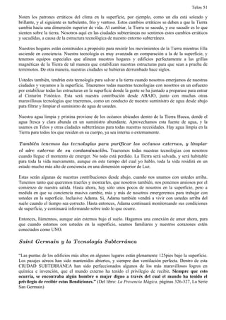 Telos 51

Noten los patrones erráticos del clima en la superficie, por ejemplo, como un día está soleado y
brillante, y el siguiente es turbulento, frío y ventoso. Estos cambios erráticos se deben a que la Tierra
cambia hacia una dimensión superior de vida. Al cambiar, la Tierra se sacude, y ese sacudir es lo que
sienten sobre la tierra. Nosotros aquí en las ciudades subterráneas no sentimos estos cambios erráticos
y sacudidas, a causa de la estructura tecnológica de nuestro entorno subterráneo.

Nuestros hogares están construidos a propósito para resistir los movimientos de la Tierra mientras Ella
asciende en conciencia. Nuestra tecnología es muy avanzada en comparación a la de la superficie, y
tenemos equipos especiales que alinean nuestros hogares y edificios perfectamente a las grillas
magnéticas de la Tierra de tal manera que estabilizan nuestras estructuras para que sean a prueba de
terremotos. De otra manera, nuestras ciudades se hubieran derrumbado hace siglos.

Ustedes también, tendrán esta tecnología para salvar a la tierra cuando nosotros emerjamos de nuestras
ciudades y vayamos a la superficie. Traeremos todas nuestras tecnologías con nosotros en un esfuerzo
por estabilizar todas las estructuras en la superficie donde la gente se ha juntado a preparase para entrar
al Cinturón Fotónico. Esta será nuestra contribución desde ABAJO, junto con muchas otras
maravillosas tecnologías que traeremos, como un conducto de nuestro suministro de agua desde abajo
para filtrar y limpiar el suministro de agua de ustedes.

Nuestra agua limpia y prístina proviene de los océanos ubicados dentro de la Tierra Hueca, donde el
agua fresca y clara abunda en un suministro abundante. Aprovechamos esta fuente de agua, y la
usamos en Telos y otras ciudades subterráneas para todas nuestras necesidades. Hay agua limpia en la
Tierra para todos los que residen en su cuerpo, ya sea interna o externamente.

También tenemos las tecnologías para purificar los océanos externos, y limpiar
el aire externo de su contaminación. Traeremos todas nuestras tecnologías con nosotros
cuando llegue el momento de emerger. No todo está perdido. La Tierra será salvada, y será habitable
para toda la vida nuevamente, aunque en este tiempo del cual yo hablo, toda la vida residirá en un
estado mucho más alto de conciencia en una dimensión superior de Luz.

Estas serán algunas de nuestras contribuciones desde abajo, cuando nos unamos con ustedes arriba.
Tenemos tanto que queremos traerles y mostrarles, que nosotros también, nos ponemos ansiosos por el
comienzo de nuestra salida. Hasta ahora, hay sólo unos pocos de nosotros en la superficie, pero a
medida en que su conciencia masiva cambie, más y más de nosotros emergeremos para trabajar con
ustedes en la superficie. Inclusive Adama. Si, Adama también vendrá a vivir con ustedes arriba del
suelo cuando el tiempo sea correcto. Hasta entonces, Adama continuará monitoreando sus condiciones
de superficie, y continuará informando sobre todo lo que ocurre.

Entonces, llámennos, aunque aún estemos bajo el suelo. Hagamos una conexión de amor ahora, para
que cuando estemos con ustedes en la superficie, seamos familiares y nuestros corazones estén
conectados como UNO.

Saint Germain y la Tecnología Subterránea

“Las puntas de los edificios más altos en algunos lugares están plenamente 125pies bajo la superficie.
Los pasajes aéreos han sido mantenidos abiertos, y siempre dan ventilación perfecta. Dentro de esta
CIUDAD SUBTERRÁNEA han sido perfeccionados algunos de los más maravillosos logros en
química e invención, que el mundo externo ha tenido el privilegio de recibir. Siempre que esto
ocurría, se encontraba algún hombre o mujer digno a través del cual el mundo ha tenido el
privilegio de recibir estas Bendiciones.” (Del libro: La Presencia Mágica, páginas 326-327, La Serie
San Germain)
 