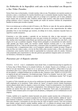 Telos 52

La Población de la Superficie está aún en la Oscuridad con Respecto
a Sus Vidas Pasadas.

Somos Seres muy evolucionados, viviendo muchas vidas en una. Procedemos con nuestros asuntos en
armonía y amor, y cosechamos los muchos beneficios que se acumulan durante nuestras largas vidas.
Nuestras vidas se extienden por muchos siglos de su tiempo en la superficie, por lo tanto, podemos
lograr mucho más en nuestras vidas. Podemos utilizar todas nuestras vidas para nuestro beneficio,
porque podemos volver a nuestras vidas pasadas por medio de nuestros sistemas de computadoras
basadas en aminos para recordar el pasado.

Este es un sistema que se utiliza en todo el Cosmos, y la Tierra es uno de los pocos planetas
que aún está en la oscuridad con respecto al acceso a las experiencias de vidas
pasadas. Esta es una tecnología que nosotros, de debajo de la tierra, estaremos trayendo hacia su
superficie cuando emerjamos.

Conectarse a sus vidas pasadas y aprender de sus lecciones de vidas es algo necesario a esta
encarnación actual. Entonces prepárense para esta gran aventura de conectarse a sus vidas pasadas.
Hay muchas otras tecnologías maravillosas que traeremos que harán sus vidas tanto más fácil, y más
alegres de lo que se pudieran imaginar. Porque hemos protegido el conocimiento de todas nuestras
vidas pasadas que hemos traído con nosotros cuando dejamos Lemuria para ir a las ciudades
subterráneas de la Luz. Todo ha sido preservado, y traeremos todo a la superficie cuando emerjamos.
Llevaremos todo, y compartiremos todo, y en el compartir, sabrán todo y estarán sin temor. Porque el
amor de Dios nos rodea a todos, y la Luz de Dios brilla sobre nosotros todos, y Dios sólo desea que
evolucionen como nosotros hemos tenido la oportunidad de evolucionar antes de ustedes. Entonces
estén preparados para experimentar la vida más gloriosa que pudieran imaginar juntos con nosotros—
sus hermanos y hermanas de su pasado.

Paseamos por el Espacio exterior


Adama está aquí, irradiándoles Amor desde Telos, si ciudad hermana bajo la superficie de
la Tierra, bajo el Monte Shasta en la soleada California. Si, soleada. Nuestro sol es brillante y nos da
toda la Luz que necesitamos. Aunque no se ve como el sol de la superficie, refleja toda la Luz que
necesitamos para vivir y cultivar nuestra comida. De hecho, la Luz es un cristal que hemos traído aquí
de otro planeta, y refulgirá brillante por un millón de años. Entonces verán, TODA LA LUZ ES UNA,
no importa de qué esté compuesta, o de donde provenga. Toda la Luz despide “rayos de vida”, y nutre
a sus habitantes. Entonces si, también es soleado bajo la Tierra, y disfrutamos nuestro “Sol” al igual
que ustedes en la superficie.

La gente en Telos responde una a la otra en las condiciones de nuestro planeta natal, dado que estamos
todos empleados en su monitoreo. Todos salimos de “paseo” al espacio exterior, donde examinamos
nuestro planeta desde todos los ángulos y marcos de tiempo. Vemos la contaminación y los disturbios
sobre Ella, y registramos éstas en nuestras computadoras. Esta información luego se retro-alimenta a
aquellos de nuestra flota que están en comando de la Operación Tierra para el procesamiento y
consulta. Todos tomamos parte en la supervisión del planeta, y trabajando con la Confederación en esta
empresa.

Ustedes, también en la superficie estarán haciendo esto pronto cuando nuestras dos civilizaciones se
unan, y la Inmortalidad sea la manera aceptada de Ser. Entonces ustedes también, saldrán de “paseo”
para examinar el planeta y monitorear su vida. Esto será un gran salto para la humanidad, y estaremos
listos para entrenar y aconsejarles en esta nueva área de viajes al espacio exterior. Esto será excitante
para ustedes, porque entonces ustedes también, podrán ver a su planeta de primera mano desde el
espacio exterior. Podrán ver la unidad, la conexión, y la majestad del universo, y podrán asombrarse de
 