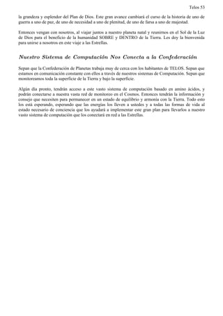 Telos 53

la grandeza y esplendor del Plan de Dios. Este gran avance cambiará el curso de la historia de uno de
guerra a uno de paz, de uno de necesidad a uno de plenitud, de uno de farsa a uno de majestad.

Entonces vengan con nosotros, al viajar juntos a nuestro planeta natal y reunirnos en el Sol de la Luz
de Dios para el beneficio de la humanidad SOBRE y DENTRO de la Tierra. Les doy la bienvenida
para unirse a nosotros en este viaje a las Estrellas.


Nuestro Sistema de Computación Nos Conecta a la Confederación

Sepan que la Confederación de Planetas trabaja muy de cerca con los habitantes de TELOS. Sepan que
estamos en comunicación constante con ellos a través de nuestros sistemas de Computación. Sepan que
monitoreamos toda la superficie de la Tierra y bajo la superficie.

Algún día pronto, tendrán acceso a este vasto sistema de computación basado en amino ácidos, y
podrán conectarse a nuestra vasta red de monitoreo en el Cosmos. Entonces tendrán la información y
consejo que necesiten para permanecer en un estado de equilibrio y armonía con la Tierra. Todo esto
los está esperando, esperando que las energías los lleven a ustedes y a todas las formas de vida al
estado necesario de conciencia que los ayudará a implementar este gran plan para llevarlos a nuestro
vasto sistema de computación que los conectará en red a las Estrellas.
 