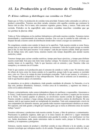 Telos 54


15. La Producción y el Consumo de Comidas

P: ż Cómo cultivan y distribuyen sus comidas en Telos?

Sepan que en Telos, la producción de comidas toma prioridad. Estamos todos entrenados en cultivar y
producir comestibles. Tenemos una dieta variada, comemos sólo aquellas comidas que contienen la
fuerza vital en ellas. Por lo tanto, sólo comemos vegetales, granos, frutas, y nueces. Toda carne está
excluida. Ustedes en la superficie aún comen comidas muertas—comidas que ya
no portan la fuerza vital.

Todos en Telos trabajamos en los jardines hidropónicos cultivando nuestras comidas. Tomamos turnos
desarrollando y experimentando con nuestras cosechas. Una vez que la comida ha sido cultivada, es
después llevada a nuestro centro de distribución donde todos vienen a recoger sus suministros.

No congelamos comida como ustedes lo hacen en la superficie. Toda nuestra comida se come fresca,
porque esta es la manera en que todos los nutrientes se consumen. Cada día la gente recoge su comida
para el día. Es más fácil para nosotros “ir de compras” cada día por nuestra comida. Dado que nuestro
día de trabajo tiene sólo cuatro horas, tenemos mucho más tiempo disponible para atender nuestra
nutrición y salud.

Tenemos tiempo para cocinar comidas nutritivas, tiempo para hacer ejercicios, y tiempo para disfrutar
nuestra creatividad. Este paso más lento tiene muchas ventajas. No tenemos la presión y el stress que
ustedes tienen en la superficie. Todo lo que hacemos está en armonía y paz. Nuestras vidas son
tranquilas y en sintonía con el Creador.

Todo lo que usamos en la producción para el consumo de comida es vuelto a usar. No tenemos sitios
de relleno de tierra como los tienen ustedes en la superficie, porque todo lo que usamos es reciclado
una y otra vez. Esta es la ventaja de tener tecnologías avanzadas. Todo lo que usamos, lo volvemos a
usar. Porque nada se desperdicia ni hay sobreproducción. Todo está en armonía con la naturaleza, y
todo lo que hacemos apoya a la naturaleza.

La naturaleza, en su gloria y abundancia, rinde grandes cantidades de alimento. La Naturales, si se la
deja sola, produce abundancia. Entonces, vivimos cerca de la naturaleza, y seguimos sus ritmos y
ciclos en la cadena alimenticia.

Primero y principalmente, todos somos trabajadores dignos de confianza y responsables. Atesoramos a
la Tierra, y toda nuestra producción de alimentos es llevada a cabo con honor y respeto por los recursos
de la Tierra. No usamos papeles ni plásticos, no envolvemos nuestra comida de ninguna manera.
Nuestra comida se produce y luego entrega directamente a nuestros centros de distribución. De esta
manera, todo lo que usamos puede ser reemplazado de inmediato. Todo está computarizado a través de
una computadora de alimentos maestra, que guarda todos nuestros requerimientos dietéticos en mente.
Por supuesto, está todo guiado y dirigido por nuestra gente que se turna en diferentes áreas de nuestro
trabajo “casero”.

Nosotros cultivamos y producimos toda nuestra comida. Es pura, y libre de químicos y contaminantes.
Practicamos la jardinería orgánica, dado que es la única manera de sobrevivir y seguir reteniendo
nuestra plena conciencia. Sí usamos contenedores para guardar la comida, y los reutilizamos vez tras
vez. Jamás desechamos nada, jamás enterramos nada en nuestro suelo, porque la Tierra está viva
también, y la respetamos y protegemos.

Entonces, nuestra manera de producir y distribuir comida en muy diferente a la de ustedes, ya que
tenemos tecnología que sobrepasa mucho a la de ustedes. Prosperamos con nuestros estilos de vida, y
 