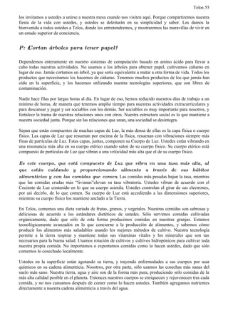 Telos 55

los invitamos a ustedes a unirse a nuestra mesa cuando nos visiten aquí. Porque compartiremos nuestra
fiesta de la vida con ustedes, y ustedes se deleitarán en su simplicidad y sabor. Les damos la
bienvenida a todos ustedes a Telos, donde los entretendremos, y mostraremos las maravillas de vivir en
un estado superior de conciencia.


P: ż Cortan árboles para tener papel?

Dependemos enteramente en nuestro sistemas de computación basado en amino ácido para llevar a
cabo todas nuestras actividades. No usamos a los árboles para obtener papel, cultivamos cáñamo en
lugar de eso. Jamás cortamos un árbol, ya que sería equivalente a matar a otra forma de vida. Todos los
productos que necesitamos los hacemos de cáñamo. Tenemos muchos productos de los que jamás han
oído en la superficie, y los hacemos utilizando nuestra tecnologías superiores, que son libres de
contaminación.

Nadie hace filas por largas horas al día. En lugar de eso, hemos reducido nuestros días de trabajo a un
mínimo de horas, de manera que tenemos amplio tiempo para nuestras actividades extracurriculares y
para descansar y jugar y ser sociables con los demás. Ser sociables es muy importante para nosotros, y
fortalece la trama de nuestras relaciones unos con otros. Nuestra estructura social es lo que mantiene a
nuestra sociedad junta. Porque sin las relaciones que unan, una sociedad se desintegra.

Sepan que están compuestos de muchas capas de Luz, la más densa de ellas es la capa física o cuerpo
físico. Las capas de Luz que resuenan por encima de la física, resuenan con vibraciones siempre más
finas de partículas de Luz. Estas capas, juntas, componen su Cuerpo de Luz. Ustedes están vibrando en
una resonancia más alta en su cuerpo etérico cuando salen de su cuerpo físico. Su cuerpo etérico está
compuesto de partículas de Luz que vibran a una velocidad más alta que el de su cuerpo físico.

Es este cuerpo, que está compuesto de Luz que vibra en una tasa más alta, al
que están cuidando y proporcionando alimento a través de sus hábitos
alimenticios y con las comidas que comen. Las comidas más pesadas bajan la tasa, mientras
que las comidas crudas más “livianas”elevan su tasa vibratoria. Ustedes vibran de acuerdo con el
Cociente de Luz contenido en lo que su cuerpo asimila. Ustedes controlan el girar de sus electrones,
por así decirlo, de lo que comen. Su cuerpo de Luz está accediendo a las dimensiones superiores,
mientras su cuerpo físico los mantiene anclado a la Tierra.

En Telos, comemos una dieta variada de frutas, granos, y vegetales. Nuestras comidas son sabrosas y
deliciosas de acuerdo a los estándares dietéticos de ustedes. Sólo servimos comidas cultivadas
orgánicamente, dado que sólo de esta forma producimos comidas en nuestras granjas. Estamos
tecnológicamente avanzados en lo que concierne a la producción de alimentos, y sabemos cómo
producir los alimentos más saludables usando los mejores métodos de cultivo. Nuestra tecnología
permite a la tierra respirar y mantiene todas sus vitaminas vitales y los minerales que son tan
necesarios para la buena salud. Usamos rotación de cultivos y cultivos hidropónicos para cultivar toda
nuestra propia comida. No importamos o exportamos comidas como lo hacen ustedes, dado que sólo
comemos lo cosechado localmente.

Ustedes en la superficie están agotando su tierra, y trayendo enfermedades a sus cuerpos por usar
químicos en su cadena alimenticia. Nosotros, por otra parte, sólo usamos las cosechas más sanas del
suelo más sano. Nuestra tierra, agua y aire son de la forma más pura, produciendo sólo comidas de la
más alta calidad posible en el planeta. Entonces nuestros cuerpos se enriquecen y rejuvenecen tras cada
comida, y no nos cansamos después de comer como lo hacen ustedes. También agregamos nutrientes
directamente a nuestra cadena alimenticia a través del agua.
 