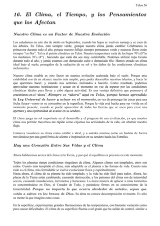 Telos 56


16. El Clima, el Tiempo, y los Pensamientos
que los Afectan

Nuestro Clima es un Factor de Nuestra Evolución

Los saludamos en este día de otoño en Septiembre, cuando las hojas se vuelven naranja y se caen de
los árboles. En Telos, está siempre verde, ¡porque nuestro clima jamás cambia! Celebramos la
primavera durante todo el año, porque nuestro follaje siempre permanece verde y nuestras flores están
siempre “en flor”. Tal es el patrón climático en Telos. Nuestra temperatura varía de los bajos 70’s (Fº)a
los medianos 70’s (Fº) , haciendo que cada día sea muy confortable. Podemos utilizar ropa liviana
durante todo el año, y jamás estamos con demasiado calor o demasiado frío. Hemos creado un clima
ideal bajo el suelo, protegidos de la radiación de su sol y los daños de las condiciones climáticas
inclementes.

Nuestro clima estable es otro factor en nuestra evolución acelerada bajo el suelo. Porque esta
estabilidad nos da un alcance mucho más amplio, para poder desarrollar nuestros talentos, y hacer lo
que queremos hacer, y cuando nos sentimos inclinados a hacerlo. Como resultado, podemos
aprovechar nuestras inspiraciones y actuar en el momento en vez de esperar por las condiciones
climáticas ideales para llevar a cabo alguna actividad. Es una ventaja definitiva que promueve el
crecimiento en el “ahora”. Siempre es “ ahora” aquí en Telos, porque hemos aprendido
la Ley Universal de hacer y actuar en el momento, en vez de postergar las cosas para una
fecha futura—como es su costumbre en la superficie. Porque la vida está hecha para ser vivida en el
momento presente, cuando se puede aprovechar de todas las fuerzas que se unen para crear una
apertura y una oportunidad de avance en su sendero.

El clima juega un rol importante en el desarrollo y el progreso de una civilización, ya que nuestro
clima nos permite movernos tan rápido como elijamos las actividades de la vida, sin obstruir nuestro
flujo.

Entonces visualicen su clima como estable e ideal, y a ustedes mismos como un bastión de fuerza
moviéndose por una gentil brisa de aliento e inspiración en su sendero hacia las Estrellas.

Hay una Conexión Entre Sus Vidas y el Clima

Ahora hablaremos acerca del clima en la Tierra, y por qué el equilibrio es precario en este momento.

Todos los planetas tienen condiciones singulares de clima. Algunos climas son templados, otros son
rudos. Cuanto más templado el clima, más adaptable es el planeta a las formas de vida. Cuanto más
rudo es el clima, más formidable se vuelve evolucionar física y espiritualmente.
Hasta ahora, el clima de su planeta ha sido templado, y la vida ha sido fácil para todos. Ahora, las
placas de la Tierra están cambiando, causando destrucción, y los patrones del clima son de intensidad
severa, causando inundaciones, terremotos y huracanes. La única manera de aplacar a estas tormentas
es concentrándose en Dios, el Creador de Todo, y parándose firmes en su conocimiento de la
Inmortalidad. Porque no importa lo que ocurra alrededor de ustedes, sepan que
están a salvos en los brazos de Dios. Su alma no conoce descomposición ni muerte. Es sólo
su mente la que imagina estas cosas.

En la superficie, experimentan grandes fluctuaciones de las temperaturas, con bastante variación como
para causar dificultades. El clima de su superficie fluctúa a tal grado que ha salido de control, similar a
 