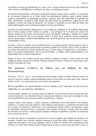Telos 57

la pérdida de control que demuestran sus vidas a veces. Porque definitivamente hay una correlación
entre la falta de estabilidad que se exhibe en sus vidas, y los patrones de clima.

Al formular un pensamiento, sale al éter, donde junta energía y luego regresa a ustedes. Es un paralelo
de los patrones climáticos en la Tierra, donde sus pensamientos negativos salen y juntan energía
negativa, regresándoles la negatividad al regresar. Entonces toda esta negatividad está agitando los
éteres circundantes, causando el flujo errático del clima donde los pensamientos negativos han sido
atrapados y buscan una forma de liberación. Los volcanes y terremotos son un medio de liberar esta
negatividad atrapada que ha estado almacenada en la Tierra por milenios.

Nosotros no experimentamos fluctuaciones en las condiciones climáticas en las ciudades subterráneas
bajo la Tierra, porque nuestro entorno es cerrado y está protegido de las fuerzas del exterior del
planeta. Estamos en una matriz, por así decirlo, somos confortados y acunados, y nutridos. Es la mejor
manera de evolucionar. Por eso no dejamos entrar a la gente de la superficie, porque protegemos
nuestro entorno único. Ustedes también podrían crear esto en la superficie, una vez que reconozcan que
la humanidad es UNA.

El clima en Telos es siempre como un bálsamo fresco. Es siempre perfecto. Porque nosotros, aquí en
Telos, mantenemos nuestros pensamientos en perfecta unidad con la Madre Tierra, y Ella, en retorno,
nos regresa Su perfección. Somos bendecidos por la Tierra, porque la bendecimos y acariciamos a
diario con nuestros pensamientos. Ella es una Gran Madre, y siempre cuidará perfectamente de Sus
hijos cuando ellos la cuiden perfectamente.

Porque la vida es una escalera circular, que cuando es trepada en armonía y amor, traerá con cada
peldaño un estado superior de evolución. Entonces suban con nosotros. Porque son muchos pasos, pero
nuestros corazones son UNO.

Sus patrones             erráticos        de     Clima        son      un     Reflejo        de     Sus
Pensamientos.

Adama está aquí en este primaveral día de otoño, cuando el follaje refleja los colores del
arco iris. Nosotros, también, estamos disfrutando nuestro Verano Indio, que dura todo el año. Amamos
nuestro “clima”, y lo mantenemos puro con nuestros pensamientos.

En la superficie, sus pensamientos corren salvaje, y les regresan el caos y temor
reflejados en sus patrones climáticos.

Cuando ustedes explotan, sus volcanes entran en erupción. Sus emociones fluctúan de aquí para allá,
como los huracanes y las tormentas de lluvia. Al pausar para respirar y sentir que los embarga la calma,
el clima también hace una pausa para traerles días pacíficos y soleados.

Entonces todo lo que piensan y sienten controla (o deberíamos decir, descontrola) a los patrones
climáticos. La Tierra es un gran reflector, y Ella refleja los pensamientos y sentimientos de toda la vida
en su cuerpo. Al centrarse, y “adentrarse” en sus sentimientos, pueden calmar a las tormentas y parar
las inclementes torrentes de lluvia, o desbaratar a los tornados y huracanes. Ustedes tienen este poder
de conexión con la Tierra, y están aquí para ayudarla a mantener el equilibrio y recobrar su compostura
como un Gran Ser de Luz.

La Tierra fue puesta en cuarentena y borrada de la vista de aquellos que trataban de controlar a los
humanos. Cuando otros sistemas estelares escanearon la posición donde estaba ubicada la Tierra,
registraron sólo espacio vacío en sus pantallas, como si la Tierra no existiera. Esta cuarentena ha sido
retirada, y la Tierra ahora refleja Su gran majestad hacia el espacio exterior para que todos la vean. La
 