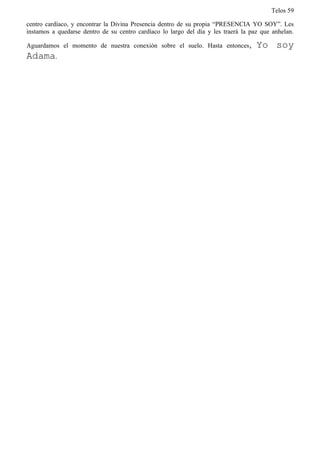 Telos 59

centro cardíaco, y encontrar la Divina Presencia dentro de su propia “PRESENCIA YO SOY”. Les
instamos a quedarse dentro de su centro cardíaco lo largo del día y les traerá la paz que anhelan.

Aguardamos el momento de nuestra conexión sobre el suelo. Hasta entonces,           Yo soy
Adama.
 