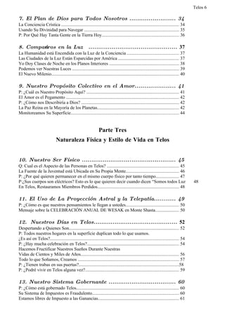 Telos 6

7. El Plan de Dios para Todos Nosotros ........................ 34
La Conciencia Crística ....................................................................................................... 34
Usando Su Divinidad para Navegar ................................................................................... 35
P: Por Qué Hay Tanta Gente en la Tierra Hoy.................................................................... 36

8. Compańeros en la Luz                                .............................................. 37
La Humanidad está Encendida con la Luz de la Conciencia ............................................. 37
Las Ciudades de la Luz Están Esparcidas por América ..................................................... 37
Yo Doy Clases de Noche en los Planos Interiores ............................................................. 38
Podemos ver Nuestras Luces .............................................................................................. 39
El Nuevo Milenio................................................................................................................ 40

9. Nuestro Propósito Colectivo en el Amor..................... 41
P: ¿Cuál es Nuestro Propósito Aquí? ................................................................................. 41
El Amor es el Pegamento ................................................................................................... 42
P: ¿Cómo nos Describiría a Dios? ...................................................................................... 42
La Paz Reina en la Mayoría de los Planetas........................................................................ 42
Monitoreamos Su Superficie............................................................................................... 44


                                                                Parte Tres
                             Naturaleza Física y Estilo de Vida en Telos


10. Nuestro Ser Físico ................................................. 45
Q: Cual es el Aspecto de las Personas en Telos? ............................................................... 45
La Fuente de la Juventud está Ubicada en Su Propia Mente............................................... 46
P: ¿Por qué quieren permanecer en el mismo cuerpo físico por tanto tiempo.................... 47
P:¿Sus cuerpos son eléctricos? Esto es lo que quieren decir cuando dicen “Somos todos Luz                                               48
En Telos, Restauramos Miembros Perdidos........................................................................ 48

11. El Uso de La Proyección Astral y la Telepatía........... 49
P: ¿Cómo es que nuestros pensamientos le llegan a ustedes............................................... 50
Mensaje sobre la CELEBRACIÓN ANUAL DE WESAK en Monte Shasta..................... 50

12. Nuestros Días en Telos............................................ 52
Despertando a Quienes Son................................................................................................. 52
P: Todos nuestros hogares en la superficie duplican todo lo que usamos.
¿Es así en Telos?................................................................................................................. 54
P: ¿Hay mucha celebración en Telos?................................................................................. 54
Hacemos Fructificar Nuestros Sueños Durante Nuestras
Vidas de Cientos y Miles de Años...................................................................................... 56
Todo lo que Soñamos, Creamos ......................................................................................... 57
P: ¿Tienen trabas en sus puertas?........................................................................................58
P: ¿Podré vivir en Telos alguna vez?.................................................................................. 59

13. Nuestro Sistema Gobernante ................................... 60
P: ¿Cómo está gobernado Telos.......................................................................................... 60
Su Sistema de Impuestos es Fraudulento............................................................................ 60
Estamos libres de Impuesto a las Ganancias....................................................................... 61
 